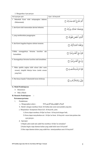 RPP Pendidikan Agama Islam Oleh: Drs. Nurul Muhson SMP Negeri 1 Pontianak 3
3. Mengartikan Ayat perayat
Arti ayat per ayat Ayat Al-Insyiroh
1. Bukankah Kami telah melapangkan dadamu
(Muhammad).

2. dan Kami telah menurunkan darimu bebanmu

3. yang memberatkan punggungmu

4. dan Kami tinggikan bagimu sebutan namamu

5.Maka sesungguhnya bersama kesulitan ada
kemudahan.

6. Sesungguhnya bersama kesulitan ada kemudahan.

7. Maka apabila engkau telah selesai (dari suatu
urusan), tetaplah bekerja keras (untuk urusan
yang lain).

8. Dan hanya kepada Tuhanmulah kamu berharap.

G. Medel Pembelajaran
 Demontrasi
 Mak a Match
H. Skenario Pembelajaran :
Pertemuan pertama:
1. Pendahuluan
‫الـســال‬‫ته‬ ‫كا‬ ‫وبـر‬ ‫هللا‬ ‫ورحمـة‬ ‫عـلـيكـن‬ ‫م‬a. Mengucapkan salam :
b. Berdo’a dengan membaca Surat Al-Fatihan dan surat-surat pendek yang lain.
c. Menjelaskan Kompetensi Dasar Q.S. Al-Insyiroh, yaitu:
1) Siswa dapat membaca Al-Qur’an Surat Al-Insyiroh dengan baik..
2) Siswa dapat menyebutkan arti Al-Qur’an Surat Al-Insyiroh secara kata perkata dan
ayat perayat..
d. Apersepsi
1) Bapak yakin anak-nak sudah bisa membaca Al-Qur’an semuakan?
2) Kalau begitu siapa diantara kalian yang sudah hafal surat Al-Isyiroh?
3) Dan siapa diantara kalian yang sudah bisa menerjemahkan surat Al-Insyiroh?
 