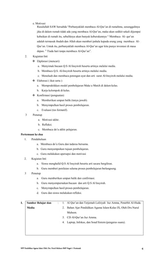 RPP Pendidikan Agama Islam Oleh: Drs. Nurul Muhson SMP Negeri 1 Pontianak 4
e. Motivasi
Rasulullah SAW bersabda “Perbanyaklah membaca Al-Qur’an di rumahmu, sesungguhnya
jika di dalam rumah tidak ada yang membaca Al-Qur’an, maka akan sedikit sekali dijumpai
kebaikan di rumah itu, sebaliknya akan banyak keburukannya “ Membaca Al- qur’an
adalah termasuk ibadah dan Allah akan memberi pahala kepada orang yang membaca Al-
Qur’an. Untuk itu, perbanyaklah membaca Al-Qur’an agar kita punya investasi di masa
depan. ” Tiada hari tanpa membaca Al-Qur’an”.
2. Kegiatan Inti
 Ekplorasi (mencari)
a. Menyimak bacaan Q.S Al Insyiroh beserta artinya melalui media.
b. Membaca Q.S. Al-Insyiroh beserta artinya melalui media.
c. Menelaah dan membaca potongan ayat dan arti surat Al-Insyiroh melalui media.
 Elaborasi ( ikut serta )
a. Mempraktikkan model pembelajaran Make a Match di dalam kelas.
b. Kerja kelompok di kelas.
 Konfirmasi (penguatan)
a. Memberikan umpan balik (tanya jawab).
b. Menyimpulkan hasil proses pembelajaran.
c. Evaluasi (tes formatif).
3 Penutup
a. Motivasi akhir.
b. Refleksi.
c. Membaca do’a akhir pelajaran.
Pertemuan ke dua
1. Pendahuluan
a. Membaca do’a Guru dan tadarus bersama.
b. Guru menyampaikan tujuan pembelajaran.
c. Guru melakukan apersepsi dan motivasi
2. Kegiatan Inti
a. Siswa menghafal Q.S Al Insyirah beserta arti secara bergiliran.
b. Guru memberi penilaian selama proses pembelajaran berlangsung.
3 Penutup
a. Guru memberikan umpan balik dan confirmasi.
b. Guru menyempurnakan bacaan dan arti Q.S Al Insyirah.
c. Menyimpulkan hasil proses pembelajaran.
d. Guru dan siswa melakukan refleksi.
I. Sumber Belajar dan
Media
: 1. Al Qur’an dan Terjemah Lafziyah Juz Amma, Penerbit Al-Huda.
2. Bahan Ajar Pendidikan Agama Islam Kelas IX, Oleh Drs.Nurul
Muhson.
3. CD Al-Qur’an Juz Amma.
4. Laptop, Infokus, dan Soud Sistem (pengeras suara).
 