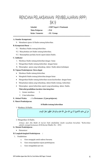 RPP Pendidikan Agama Islam Oleh: Drs. Nurul Muhson SMP Negeri 1 Pontianak 6
Sekolah : SMP Negeri 1 Pontianak
Mata Pelajaran : PAI
Kelas / Semester : IX / Genap
============================================================================
A. Standar Kompetensi:
9. Memahami ajaran Al Hadits tentang kebersihan.
B. Kompetensi Dasar :
9.1 Membaca Hadits tentang kebersihan.
9.2. Menyebutkan arti Hadits tentang kebersihan.
9.3. Menampilkan perilaku bersih seperti dalam Hadits.
C. Indikator
1. Membaca Hadits tentang kebersihan dengan benar.
2. Mengartikan Hadits tentang kebersihan dengan benar.
3. Menerapkan ajaran yang terkandung dalam Hadits dalam kehidupan
D. Tujuan Pembelajaran: Siswa dapat
 Membaca Hadits tentang kebersihan
 Menghafal Hadits tentang kebersihan.dengan benar
 Mengartikan Hadits tentang kebersihan secara keseluruhan dengan benar
 Menjelaskan makna yang terkandung dalam Hadits tentang kebersihan
 Menerapkan ajaran kebersihan seperti yang terkandung dalam Hadits.
Nilai-nilai pendidikan karakter dan integritas:
1. Gemar membaca 3.
2. Cinta kebersihan
E. Alokasi Waktu : 1 x Pertemuan (2 jam pelajaran).
F. Materi Pembelajaran:
Al Hadits tentang kebersihan
1. Membaca Al-Hadits
2. Mengartikan Al-Hadits.
Artinya: dari Abu Malik Al Asy'ari Nabi shallallahu 'alaihi wasallam bersabda: "Kebersihan
adalah setengah keimanan (H.R.Darimi Hadits No – 651)
G. Metode Pembelajaran :
 Demontrasi
H. Langkah-langkah Pembelajaran :
1. Pendahuluan
a. Guru mengajak untuk tadarus bersama.
b. Guru menyampaikan tujuan pembelajaran.
c. Guru mengadakan pre test.
‫ي‬‫ِب‬‫ا‬ ‫َع‬‫ي‬ ‫ِب‬‫ْن‬‫ا‬ ‫ي‬‫ُه‬‫ْن‬‫ل‬‫َع‬ ‫ي‬‫ُه‬‫و‬ ‫ُه‬‫ُّط‬‫ل‬‫ا‬ ‫ي‬‫َع‬‫ا‬ ‫َع‬‫ي‬‫َع‬
‫َّن‬‫ل‬‫َع‬ ‫َع‬‫ي‬‫ِب‬
‫ْن‬‫َع‬‫ل‬‫َع‬ ‫ي‬‫ُه‬‫َّن‬‫ال‬ ‫ي‬ ‫َّن‬‫ل‬‫َع‬ ‫ي‬‫ِب‬‫َّن‬‫ال‬ ‫ي‬‫َّن‬ ‫ِب‬‫َع‬‫ي‬‫َّن‬‫َعا‬‫ي‬‫ِّي‬ ‫ِب‬‫َع‬ ‫ْن‬ ‫َع‬‫ْن‬‫ا‬ ‫ي‬ ‫ٍك‬ ‫ِب‬‫ا‬ ‫َع‬‫ي‬ ‫ِب‬‫َع‬‫ي‬‫ْن‬ ‫َع‬
 