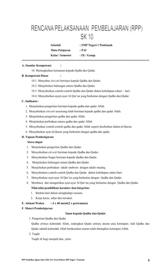 RPP Pendidikan Agama Islam Oleh: Drs. Nurul Muhson SMP Negeri 1 Pontianak 8
Sekolah : SMP Negeri 1 Pontianak
Mata Pelajaran : PAI
Kelas / Semester : IX / Genap
============================================================================
A. Standar Kompetensi :
10. Meningkatkan keimanan kepada Qadla dan Qadar.
B. Kompetensi Dasar :
10.1. Menyebut ciri-ciri beriman kepada Qadha dan Qadar.
10.2. Menjelaskan hubungan antara Qadha dan Qadar.
10.3. Menyebutkan contoh-contoh Qadha dan Qadar dalam kehidupan sehari – hari.
10.4. Menyebutkan ayayt-ayat Al Qur’an yang berkaitan dengan Qadha dan Qadar.
C. Indikator:
1. Menjelaskan pengertian beriman kepada qadha dan qadar Allah.
2. Menyebutkan ciri-ciri seseorang telah beriman kepada qadha dan qadar Allah.
3. Menjelaskan pengertian qadha dan qadar Allah.
4. Menjelaskan perbedaan antara qadha dan qadar Allah
5. Menyebutkan contoh-contoh qadha dan qadar Allah seperti disebutkan dalam al-Quran
6. Menyebutkan ayat al-Quran yang berkaitan dengan qadha dan qadar.
D. Tujuan Pembelajaran:
Siswa dapat
1. Menjelaskan pengertian Qadha dan Qadar.
2. Menyebutkan ciri-ciri beriman kepada Qadha dan Qadar..
3. Menyebutkan fungsi beriman kepada Qadha dan Qadar.
4. Menjelaskan hubungan antara Qadha dan Qadar.
5. Menjelaskan perbedaan takdir mubrom dengan takdir mualaq
6. Menyebutkan contoh-contoh Qadha dan Qadar dalam kehidupan sehari-hari.
7. Menyebutkan ayat-ayat Al Qur’an yang berkaitan dengan Qadha dan Qadar.
8. Membaca dan mengartikan ayat-ayat Al Qur’an yang berkaitan dengan Qadha dan Qadar.
Nilai-nilai pendidikan karakter dan integritas:
1. Berhati-hati dalam menghadapi sesuatu.
2. Kerja keras, sabar dan tawakal.
E. Alokasi Waktu : 4 x 40 menit(2 x pertemuan)
F. Materi Pembelajaran:
Iman kepada Qadha dan Qadar
1. Pengertian Qadha dan Qadar
Qadha artinya kehendak Allah, sedangkan Qadar artinya aturan atau ketetapan. Jadi Qadha dan
Qadar adalah kehendak Allah berdasarkan aturan telah ditetapkan ketetapan Allah.
2. Taqdir
Taqdir di bagi menjadi dua, yaitu:
 