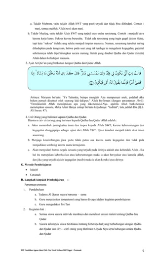 RPP Pendidikan Agama Islam Oleh: Drs. Nurul Muhson SMP Negeri 1 Pontianak 9
a. Takdir Mubram, yaitu takdir Allah SWT yang pasti terjadi dan tidak bisa dihindari. Contoh :
mati, semua mahluk Allah pasti akan mati.
b. Takdir Mualaq, yaitu takdir Allah SWT yang terjadi atas usaha seseorang. Contoh : menjadi kaya
karena kerja keras. Sukses karena berusaha. Tidak ada seseorang yang ingin gagal dalam hidup,
tapi kata “sukses” itulah yang selalu menjadi impian manusia. Namun, seseorang tersebut sering
dihadapkan pada kenyataan, bahwa pada saat yang tak terduga ia mengalami kegagalan, padahal
sebelumnya telah diperhitungkan secara matang. Itulah yang disebut Qadha dan Qadar (takdir)
Allah dalam kehidupan manusia.
3. Ayat Al-Qur’an yang berkaitan dengan Qadha dan Qadar Allah.
Artinya: Maryam berkata: "Ya Tuhanku, betapa mungkin Aku mempunyai anak, padahal Aku
belum pernah disentuh oleh seorang laki-lakipun." Allah berfirman (dengan perantaraan Jibril):
"Demikianlah Allah menciptakan apa yang dikehendaki-Nya. apabila Allah berkehendak
menetapkan sesuatu, Maka Allah Hanya cukup Berkata kepadanya: "Jadilah", lalu jadilah Dia.(Q.S.
Ali Imran: 47).
4. Ciri Orang yang beriman kepada Qadha dan Qadar.
Diantara ciri- ciri orang yang beriman kepada Qadha dan Qadar Allah adalah :
a. Akan menambah peningkatan iman dan taqwa kepada Allah SWT, karena keberuntungan dan
kegagalan dianggapnya sebagai ujian dari Allah SWT. Ujian tersebut menjadi tolak ukur iman
seseorang.
b. Menjaga keseimbangan jiwa yaitu tidak putus asa karena suatu kegagalan dan tidak pula
menjadikan sombong karena suatu kemujuran.
c. Akan menyadari bahwa segala sesuatu yang terjadi pada dirinya adalah atas kehendak Allah. Jika
hal itu merupakan keberhasilan atau keberuntungan maka ia akan bersyukur atas karunia Allah,
dan jika yang terjadi adalah kegagalan (nasib) maka ia akan koreksi atas dirinya
G. Metode Pembelajaran
 Inkuiri
 Ceramah
H. Langkah-langkah Pembelajaran :
Pertemuan pertama
1. Pendahuluan
a. Tadarus Al Quran secara bersama – sama
b. Guru menjelaskan kompetensi yang harus di capai dalam kegiatan pembelajaran
c. Guru mengadakan Pre Test
2. Kegiatan Inti :
a. Semua siswa secara individu mambaca dan menelaah uraian materi tentang Qadha dan
Qadar
b. Secara kelompok siswa berdiskusi tentang beberapa hal yang berhubungan dengan Qadha
dan Qadar dan cirri – cirri orang yang Beriman Kepada Nya serta hubungan antara Qadha
dan Qadar


 