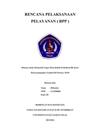 RENCANA PELAKSANAAN
PELAYANAN ( RPP )
Disusun untuk Memenuhi Tugas Mata Kuliah Praktikum BK Karir
Dosen pengampu: Gendut Edi Partoyo, M.Pd
Disusun oleh:
Nama : Dihastine
NPM : 1112500082
Kelas 3B
BIMBINGAN DAN KONSELING
FAKULTAS KEGURUAN DAN ILMU PENDIDIKAN
UNIVERSITAS PANCASAKTI TEGAL
2013/2014
 