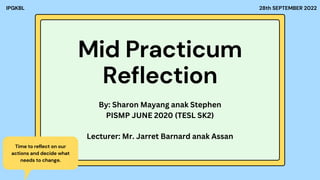 Mid Practicum
Reflection
28th SEPTEMBER 2022
IPGKBL
Time to reflect on our
actions and decide what
needs to change.
By: Sharon Mayang anak Stephen
PISMP JUNE 2020 (TESL SK2)
Lecturer: Mr. Jarret Barnard anak Assan
 