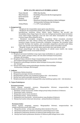 RENCANA PELAKSANAAN PEMBELAJARAN
Nama Sekolah : SMK Dian Kartika
Mata Pelajaran : Pendidikan Pancasila dan Kewarganegaraan
Kelas/Semester : XI/ ganjil
Program : Farmasi
MateriPokok : Menelusuri dinamika demokrasi dalam kehidupan
bermasyarakat berbangsa dan bernegara.
AlokasiWaktu : 3 x 2 JP ( 6 jam pelajaran)
A. Kompetensi Inti
KI 1 : Menghayati dan mengamalkan ajaran agama yang dianutnya.
KI2 : Menghayati dan mengamalkan perilaku jujur, disiplin, tanggungjawab, peduli
(gotongroyong, kerjasama, toleran, damai), santun, responsive dan pro-aktif dan
menunjukkan sikap sebagai bagian dari solusi atas berbagai permasalahan dalam berinteraksi
secara efektif dengan lingkungan social dan alam serta dalam menempatkan diri sebagai
cerminan bangsa dalam pergaulan dunia.
KI 3 : Memahami, menerapkan, menganalisis pengetahuan faktual, konseptual, procedural
berdasarkan rasa ingin tahunya tentang ilmu pengetahuan, teknologi, seni, Budaya, dan
humaniora dengan wawasan kemanusiaan, kebangsaan, kenegaraan, dan peradaban terkait
penyebab fenomena dan kejadian, serta menerapkan pengetahuan procedural pada bidang
kajian yang spesifik sesuai dengan bakat dan minatnya untuk memecahkan masalah
KI 4 : Mengolah, menalar, dan menyaji dalam ranah konkret dan ranah abstrak terkait
dengan pengembangan dari yang dipelajarinya di sekolah secara mandiri, dan mampu
menggunakan metoda sesuai kaidah keilmuan.
B. Kompetensi Dasar
1.3. Menghayati persamaan kedudukan warga negara tanpa membedakan ras, agama dan
kepercayaan, gender, golongan, budaya, dan suku dalam kehidupan bermasyarakat,
berbangsa, dan bernegara
2.5. Menghayati budaya demokrasi dengan mengutamakan prinsip musyawarah, mufakat
dan kesadaran bernegara kesatuan dalam konteks NKRI
3.3. Menganalisis perkembangan demokrasi dalam kehidupan bermasyarakat, berbangsa
dan bernegara
4.3. Menyaji hasil análisis tentang perkembangan demokrasi dalam kehidupan
bermasyarakat, berbangsa, dan bernegara
C. Indikator
1. Menjelaskan Hakikat demokrasi
2. Menganalisis penerapan demokrasi di Indonesia
3. Mengidentifikasi perilaku yang mendukung tegaknya nilai – nilai demokrasi.
4. Menyaji hasil analisis penerapan demokrasi di Indonesia
5. Mempresentasikan hasil analisis tentang perilaku yang mendukung tegaknya nilai – nilai demokrasi.
6. Tujuan Pembelajaran
Pertemuan pertama:
Melalui kegiatan mengamati, menanya, Mengumpulkan Informasi, mengasosiasikan dan
mengkomunikasikan peserta didik dapat:
1. Memahami prinsip musyawarah, mufakat sebagai prinsip budaya demokrasi di Indonesia
2. Menjelaskan makna demokrasi
3. Menguraikan macam macam demokrasi
4. Menjelaskan prinsip – prinsip demokrasi
5. Menganalisis jenis dan prinsip – prinsip demokrasi yang diterpkan di Indonesia
6. Menyaji hasil analisis terkait jenis dan prinsip – prinsip demokrasi di Indonesia.
Pertemuan kedua:
Melalui kegiatan mengamati, menanya, Mengumpulkan Informasi, mengasosiasikan dan
mengkomunikasikan peserta didik dapat:
1. Mengurikan prinsip – prinsip yang terkandung dalam demokrasi Pancasila
2. Menjelaskan pelaksanaan demokrasi di Indonesia pada berbagai kurun waktu
3. Menganalisis pelaksanaan demokrasi di Indonesia pada berbagai kurun waktu
4. Menyaji hasil analisis pelaksanaan demokrasi di Indonesia pada berbagai kurun waktu
1
 