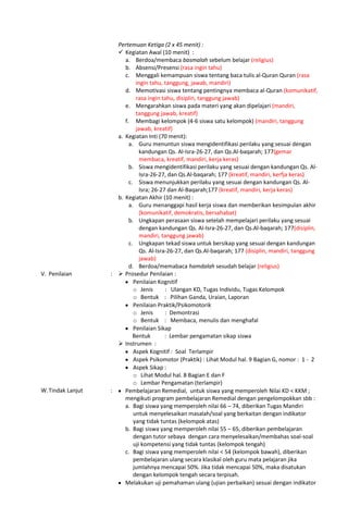 Pertemuan Ketiga (2 x 45 menit) :
 Kegiatan Awal (10 menit) :
a. Berdoa/membaca basmalah sebelum belajar (religius)
b. Absensi/Presensi (rasa ingin tahu)
c. Menggali kemampuan siswa tentang baca tulis al-Quran Quran (rasa
ingin tahu, tanggung, jawab, mandiri)
d. Memotivasi siswa tentang pentingnya membaca al-Quran (komunikatif,
rasa ingin tahu, disiplin, tanggung jawab)
e. Mengarahkan siswa pada materi yang akan dipelajari (mandiri,
tanggung jawab, kreatif)
f. Membagi kelompok (4-6 siswa satu kelompok) (mandiri, tanggung
jawab, kreatif)
a. Kegiatan Inti (70 menit):
a. Guru menuntun siswa mengidentifikasi perilaku yang sesuai dengan
kandungan Qs. Al-Isra-26-27, dan Qs.Al-baqarah; 177(gemar
membaca, kreatif, mandiri, kerja keras)
b. Siswa mengidentifikasi perilaku yang sesuai dengan kandungan Qs. Al-
Isra-26-27, dan Qs.Al-baqarah; 177 (kreatif, mandiri, kerfja keras)
c. Siswa menunjukkan perilaku yang sesuai dengan kandungan Qs. Al-
Isra; 26-27 dan Al-Baqarah;177 (kreatif, mandiri, kerja keras)
b. Kegiatan Akhir (10 menit) :
a. Guru menanggapi hasil kerja siswa dan memberikan kesimpulan akhir
(komunikatif, demokratis, bersahabat)
b. Ungkapan perasaan siswa setelah mempelajari perilaku yang sesuai
dengan kandungan Qs. Al-Isra-26-27, dan Qs.Al-baqarah; 177(disiplin,
mandiri, tanggung jawab)
c. Ungkapan tekad siswa untuk bersikap yang sesuai dengan kandungan
Qs. Al-Isra-26-27, dan Qs.Al-baqarah; 177 (disiplin, mandiri, tanggung
jawab)
d. Berdoa/memabaca hamdalah sesudah belajar (religius)
V. Penilaian :  Prosedur Penilaian :
Penilaian Kognitif
o Jenis : Ulangan KD, Tugas Individu, Tugas Kelompok
o Bentuk : Pilihan Ganda, Uraian, Laporan
Penilaian Praktik/Psikomotorik
o Jenis : Demontrasi
o Bentuk : Membaca, menulis dan menghafal
Penilaian Sikap
Bentuk : Lembar pengamatan sikap siswa
 Instrumen :
Aspek Kognitif : Soal Terlampir
Aspek Psikomotor (Praktik) : Lihat Modul hal. 9 Bagian G, nomor : 1 - 2
Aspek Sikap :
o Lihat Modul hal. 8 Bagian E dan F
o Lembar Pengamatan (terlampir)
W.Tindak Lanjut : Pembelajaran Remedial, untuk siswa yang memperoleh Nilai KD < KKM ;
mengikuti program pembelajaran Remedial dengan pengelompokkan sbb :
a. Bagi siswa yang memperoleh nilai 66 – 74, diberikan Tugas Mandiri
untuk menyelesaikan masalah/soal yang berkaitan dengan indikator
yang tidak tuntas (kelompok atas)
b. Bagi siswa yang memperoleh nilai 55 – 65, diberikan pembelajaran
dengan tutor sebaya dengan cara menyelesaikan/membahas soal-soal
uji kompetensi yang tidak tuntas (kelompok tengah)
c. Bagi siswa yang memperoleh nilai < 54 (kelompok bawah), diberikan
pembelajaran ulang secara klasikal oleh guru mata pelajaran jika
jumlahnya mencapai 50%. Jika tidak mencapai 50%, maka disatukan
dengan kelompok tengah secara terpisah.
Melakukan uji pemahaman ulang (ujian perbaikan) sesuai dengan indikator
 