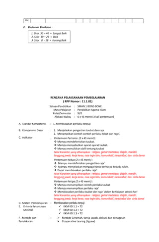 Dst.
F. Pedoman Penilaian :
1. Skor 30 – 40 = Sangat Baik
2. Skor 19 – 29 = Baik
3. Skor 8 - 18 = Kurang Baik
RENCANA PELAKSANAAN PEMBELAJARAN
( RPP Nomor : 11.1.01)
Satuan Pendidikan
Mata Pelajaran
Kelas/Semester
Alokasi Waktu
:
:
:
:
SMAN 1 BONE-BONE
Pendidikan Agama Islam
XI/1
6 x 45 menit (3 kali pertemuan)
A. Standar Kompetensi : 1. Membiasakan perilaku terpuji
B. Kompetensi Dasar : 1. Menjelaskan pengertian taubat dan raja
2. Menampilkan contoh-contoh perilaku tobat dan raja’.
C. Indikator : Pertemuan Pertama (2 x 45 menit) :
 Mampu mendefenisikan taubat.
 Mampu menyebutkan syarat-syarat taubat.
 Mampu menuliskan dalil tentang taubat
Nilai Karakter yang diharapkan : religius, gemar membaca, disiplin, manidiri,
tanggung jawab, kerja keras, rasa ingin tahu, komunikatif, bersahabat, dan cinta damai
Pertemuan Kedua (2 x 45 menit) :
 Mampu mendefinisikan pengertian raja’
 Mampu menjelaskan mengapa harus berharap kepada Allah.
 Dapat membiasakan perilaku raja’
Nilai Karakter yang diharapkan : religius, gemar membaca, disiplin, mandiri,
tanggung jawab, kerja keras, rasa ingin tahu, komunikatif, bersahabat, dan cinta damai
Pertemuan Ketiga (2 x 45 menit) :
 Mampu menampilkan contoh perilaku taubat
 Mampu menampilkan perilaku raja’
 Membiasakan perilaku taubat dan raja’ dalam kehidupan sehari-hari
Nilai Karakter yang diharapkan : religius, gemar membaca, disiplin, mandiri,
tanggung jawab, kerja keras, rasa ingin tahu, komunikatif, bersahabat dan cinta damai
D. Materi Pembelajaran : Membiasakan perilaku terpuji
E. Kriteria Ketuntasan
Minimal
:  KKM KD 1.1 = 72
 KKM KD 1.2 = 72
 KKM KD 1.3 = 72
F . Metode dan
Pendekatan
:  Metode Ceramah, tanya jawab, diskusi dan penugasan
 Cooperative Learing (Jigsaw)
 