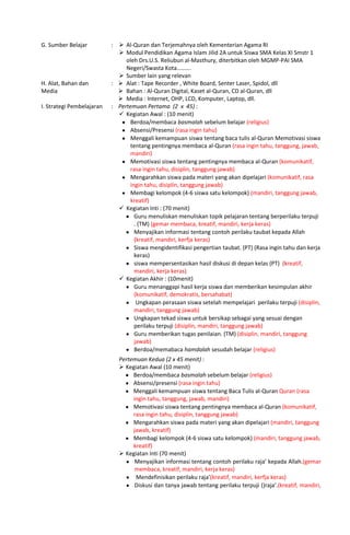 G. Sumber Belajar :  Al-Quran dan Terjemahnya oleh Kementerian Agama RI
 Modul Pendidikan Agama Islam Jilid 2A untuk Siswa SMA Kelas XI Smstr 1
oleh Drs.U.S. Reliubun al-Masthury, diterbitkan oleh MGMP-PAI SMA
Negeri/Swasta Kota……….
 Sumber lain yang relevan
H. Alat, Bahan dan
Media
:  Alat : Tape Recorder , White Board, Senter Laser, Spidol, dll
 Bahan : Al-Quran Digital, Kaset al-Quran, CD al-Quran, dll
 Media : Internet, OHP, LCD, Komputer, Laptop, dll.
I. Strategi Pembelajaran : Pertemuan Pertama (2 x 45) :
 Kegiatan Awal : (10 menit)
Berdoa/membaca basmalah sebelum belajar (religius)
Absensi/Presensi (rasa ingin tahu)
Menggali kemampuan siswa tentang baca tulis al-Quran Memotivasi siswa
tentang pentingnya membaca al-Quran (rasa ingin tahu, tanggung, jawab,
mandiri)
Memotivasi siswa tentang pentingnya membaca al-Quran (komunikatif,
rasa ingin tahu, disiplin, tanggung jawab)
Mengarahkan siswa pada materi yang akan dipelajari (komunikatif, rasa
ingin tahu, disiplin, tanggung jawab)
Membagi kelompok (4-6 siswa satu kelompok) (mandiri, tanggung jawab,
kreatif)
 Kegiatan Inti : (70 menit)
Guru menuliskan menuliskan topik pelajaran tentang berperilaku terpuji
. (TM) (gemar membaca, kreatif, mandiri, kerja keras)
Menyajikan informasi tentang contoh perilaku taubat kepada Allah
(kreatif, mandiri, kerfja keras)
Siswa mengidentifikasi pengertian taubat. (PT) (Rasa ingin tahu dan kerja
keras)
siswa mempersentasikan hasil diskusi di depan kelas (PT) (kreatif,
mandiri, kerja keras)
 Kegiatan Akhir : (10menit)
Guru menanggapi hasil kerja siswa dan memberikan kesimpulan akhir
(komunikatif, demokratis, bersahabat)
Ungkapan perasaan siswa setelah mempelajari perilaku terpuji (disiplin,
mandiri, tanggung jawab)
Ungkapan tekad siswa untuk bersikap sebagai yang sesuai dengan
perilaku terpuji (disiplin, mandiri, tanggung jawab)
Guru memberikan tugas penilaian. (TM) (disiplin, mandiri, tanggung
jawab)
Berdoa/memabaca hamdalah sesudah belajar (religius)
Pertemuan Kedua (2 x 45 menit) :
 Kegiatan Awal (10 menit)
Berdoa/membaca basmalah sebelum belajar (religius)
Absensi/presensi (rasa ingin tahu)
Menggali kemampuan siswa tentang Baca Tulis al-Quran Quran (rasa
ingin tahu, tanggung, jawab, mandiri)
Memotivasi siswa tentang pentingnya membaca al-Quran (komunikatif,
rasa ingin tahu, disiplin, tanggung jawab)
Mengarahkan siswa pada materi yang akan dipelajari (mandiri, tanggung
jawab, kreatif)
Membagi kelompok (4-6 siswa satu kelompok) (mandiri, tanggung jawab,
kreatif)
 Kegiatan Inti (70 menit)
Menyajikan informasi tentang contoh perilaku raja’ kepada Allah.(gemar
membaca, kreatif, mandiri, kerja keras)
Mendefinisikan perilaku raja’(kreatif, mandiri, kerfja keras)
Diskusi dan tanya jawab tentang perilaku terpuji ()raja’.(kreatif, mandiri,
 