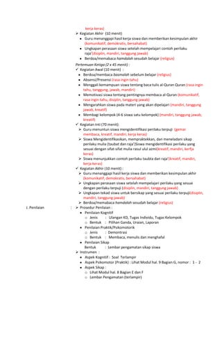 kerja keras)
 Kegiatan Akhir (10 menit)
Guru menanggapi hasil kerja siswa dan memberikan kesimpulan akhir
(komunikatif, demokratis, bersahabat)
Ungkapan perasaan siswa setelah mempelajari contoh perilaku
raja’(disiplin, mandiri, tanggung jawab)
Berdoa/memabaca hamdalah sesudah belajar (religius)
Pertemuan Ketiga (2 x 45 menit) :
 Kegiatan Awal (10 menit) :
Berdoa/membaca basmalah sebelum belajar (religius)
Absensi/Presensi (rasa ingin tahu)
Menggali kemampuan siswa tentang baca tulis al-Quran Quran (rasa ingin
tahu, tanggung, jawab, mandiri)
Memotivasi siswa tentang pentingnya membaca al-Quran (komunikatif,
rasa ingin tahu, disiplin, tanggung jawab)
Mengarahkan siswa pada materi yang akan dipelajari (mandiri, tanggung
jawab, kreatif)
Membagi kelompok (4-6 siswa satu kelompok) (mandiri, tanggung jawab,
kreatif)
 Kegiatan Inti (70 menit):
 Guru menuntun siswa mengidentifikasi perilaku terpuji (gemar
membaca, kreatif, mandiri, kerja keras)
 Siswa Mengidentifikasikan, mempraktekkan, dan meneladani sikap
perilaku mulia (taubat dan raja’)Siswa mengidentifikasi perilaku yang
sesuai dengan sifat-sifat mulia rasul ulul azmi(kreatif, mandiri, kerfja
keras)
 Siswa menunjukkan contoh perilaku taubta dan raja’(kreatif, mandiri,
kerja keras)
 Kegiatan Akhir (10 menit) :
 Guru menanggapi hasil kerja siswa dan memberikan kesimpulan akhir
(komunikatif, demokratis, bersahabat)
 Ungkapan perasaan siswa setelah mempelajari perilaku yang sesuai
dengan perilaku terpuji (disiplin, mandiri, tanggung jawab)
 Ungkapan tekad siswa untuk bersikap yang sesuai perilaku terpuji(disiplin,
mandiri, tanggung jawab)
 Berdoa/memabaca hamdalah sesudah belajar (religius)
J. Penilaian :  Prosedur Penilaian :
Penilaian Kognitif
o Jenis : Ulangan KD, Tugas Individu, Tugas Kelompok
o Bentuk : Pilihan Ganda, Uraian, Laporan
Penilaian Praktik/Psikomotorik
o Jenis : Demontrasi
o Bentuk : Membaca, menulis dan menghafal
Penilaian Sikap
Bentuk : Lembar pengamatan sikap siswa
 Instrumen :
Aspek Kognitif : Soal Terlampir
Aspek Psikomotor (Praktik) : Lihat Modul hal. 9 Bagian G, nomor : 1 - 2
Aspek Sikap :
o Lihat Modul hal. 8 Bagian E dan F
o Lembar Pengamatan (terlampir)
 