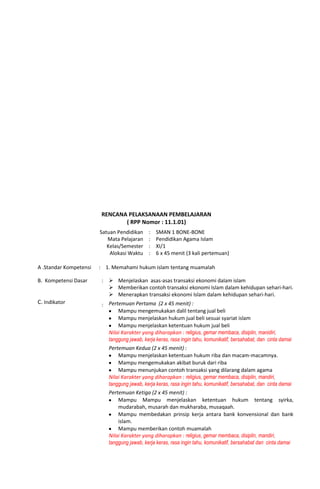 RENCANA PELAKSANAAN PEMBELAJARAN
( RPP Nomor : 11.1.01)
Satuan Pendidikan
Mata Pelajaran
Kelas/Semester
Alokasi Waktu
:
:
:
:
SMAN 1 BONE-BONE
Pendidikan Agama Islam
XI/1
6 x 45 menit (3 kali pertemuan)
A .Standar Kompetensi : 1. Memahami hukum islam tentang muamalah
B. Kompetensi Dasar :  Menjelaskan asas-asas transaksi ekonomi dalam islam
 Memberikan contoh transaksi ekonomi Islam dalam kehidupan sehari-hari.
 Menerapkan transaksi ekonomi Islam dalam kehidupan sehari-hari.
C. Indikator : Pertemuan Pertama (2 x 45 menit) :
Mampu mengemukakan dalil tentang jual beli
Mampu menjelaskan hukum jual beli sesuai syariat islam
Mampu menjelaskan ketentuan hukum jual beli
Nilai Karakter yang diharapkan : religius, gemar membaca, disiplin, manidiri,
tanggung jawab, kerja keras, rasa ingin tahu, komunikatif, bersahabat, dan cinta damai
Pertemuan Kedua (2 x 45 menit) :
Mampu menjelaskan ketentuan hukum riba dan macam-macamnya.
Mampu mengemukakan akibat buruk dari riba
Mampu menunjukan contoh transaksi yang dilarang dalam agama
Nilai Karakter yang diharapkan : religius, gemar membaca, disiplin, mandiri,
tanggung jawab, kerja keras, rasa ingin tahu, komunikatif, bersahabat, dan cinta damai
Pertemuan Ketiga (2 x 45 menit) :
Mampu Mampu menjelaskan ketentuan hukum tentang syirka,
mudarabah, musarah dan mukharaba, musaqaah.
Mampu membedakan prinsip kerja antara bank konvensional dan bank
islam.
Mampu memberikan contoh muamalah
Nilai Karakter yang diharapkan : religius, gemar membaca, disiplin, mandiri,
tanggung jawab, kerja keras, rasa ingin tahu, komunikatif, bersahabat dan cinta damai
 