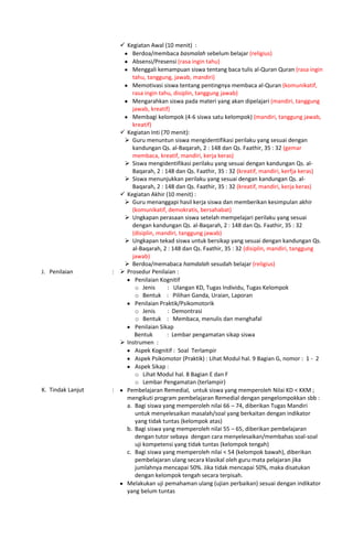  Kegiatan Awal (10 menit) :
Berdoa/membaca basmalah sebelum belajar (religius)
Absensi/Presensi (rasa ingin tahu)
Menggali kemampuan siswa tentang baca tulis al-Quran Quran (rasa ingin
tahu, tanggung, jawab, mandiri)
Memotivasi siswa tentang pentingnya membaca al-Quran (komunikatif,
rasa ingin tahu, disiplin, tanggung jawab)
Mengarahkan siswa pada materi yang akan dipelajari (mandiri, tanggung
jawab, kreatif)
Membagi kelompok (4-6 siswa satu kelompok) (mandiri, tanggung jawab,
kreatif)
 Kegiatan Inti (70 menit):
 Guru menuntun siswa mengidentifikasi perilaku yang sesuai dengan
kandungan Qs. al-Baqarah, 2 : 148 dan Qs. Faathir, 35 : 32 (gemar
membaca, kreatif, mandiri, kerja keras)
 Siswa mengidentifikasi perilaku yang sesuai dengan kandungan Qs. al-
Baqarah, 2 : 148 dan Qs. Faathir, 35 : 32 (kreatif, mandiri, kerfja keras)
 Siswa menunjukkan perilaku yang sesuai dengan kandungan Qs. al-
Baqarah, 2 : 148 dan Qs. Faathir, 35 : 32 (kreatif, mandiri, kerja keras)
 Kegiatan Akhir (10 menit) :
 Guru menanggapi hasil kerja siswa dan memberikan kesimpulan akhir
(komunikatif, demokratis, bersahabat)
 Ungkapan perasaan siswa setelah mempelajari perilaku yang sesuai
dengan kandungan Qs. al-Baqarah, 2 : 148 dan Qs. Faathir, 35 : 32
(disiplin, mandiri, tanggung jawab)
 Ungkapan tekad siswa untuk bersikap yang sesuai dengan kandungan Qs.
al-Baqarah, 2 : 148 dan Qs. Faathir, 35 : 32 (disiplin, mandiri, tanggung
jawab)
 Berdoa/memabaca hamdalah sesudah belajar (religius)
J. Penilaian :  Prosedur Penilaian :
Penilaian Kognitif
o Jenis : Ulangan KD, Tugas Individu, Tugas Kelompok
o Bentuk : Pilihan Ganda, Uraian, Laporan
Penilaian Praktik/Psikomotorik
o Jenis : Demontrasi
o Bentuk : Membaca, menulis dan menghafal
Penilaian Sikap
Bentuk : Lembar pengamatan sikap siswa
 Instrumen :
Aspek Kognitif : Soal Terlampir
Aspek Psikomotor (Praktik) : Lihat Modul hal. 9 Bagian G, nomor : 1 - 2
Aspek Sikap :
o Lihat Modul hal. 8 Bagian E dan F
o Lembar Pengamatan (terlampir)
K. Tindak Lanjut : Pembelajaran Remedial, untuk siswa yang memperoleh Nilai KD < KKM ;
mengikuti program pembelajaran Remedial dengan pengelompokkan sbb :
a. Bagi siswa yang memperoleh nilai 66 – 74, diberikan Tugas Mandiri
untuk menyelesaikan masalah/soal yang berkaitan dengan indikator
yang tidak tuntas (kelompok atas)
b. Bagi siswa yang memperoleh nilai 55 – 65, diberikan pembelajaran
dengan tutor sebaya dengan cara menyelesaikan/membahas soal-soal
uji kompetensi yang tidak tuntas (kelompok tengah)
c. Bagi siswa yang memperoleh nilai < 54 (kelompok bawah), diberikan
pembelajaran ulang secara klasikal oleh guru mata pelajaran jika
jumlahnya mencapai 50%. Jika tidak mencapai 50%, maka disatukan
dengan kelompok tengah secara terpisah.
Melakukan uji pemahaman ulang (ujian perbaikan) sesuai dengan indikator
yang belum tuntas
 