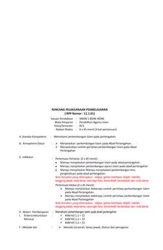 RENCANA PELAKSANAAN PEMBELAJARAN
( RPP Nomor : 11.1.01)
Satuan Pendidikan
Mata Pelajaran
Kelas/Semester
Alokasi Waktu
:
:
:
:
SMAN 1 BONE-BONE
Pendidikan Agama Islam
XI/1
6 x 45 menit (3 kali pertemuan)
A .Standar Kompetensi : Memahami perkembangan islam pada pertengahan.
B. Kompetensi Dasar :  Menjelaskan perkembangan Islam pada Abad Pertengahan.
 Menyebutkan contoh peristiwa perkembangan Islam pada Abad
Pertengahan
C. Indikator : Pertemuan Pertama (2 x 45 menit) :
Mampu menjelaskan perkembangan islam pada abad pertengahan
Mampu menjelaskan perkembangan ajaran islam pada abad pertengahan
Mampu menjelaskan Mampu menjelaskan perkembangan ilmu
pengetahuan pada abad pertengahan.
Nilai Karakter yang diharapkan : religius, gemar membaca, disiplin, manidiri,
tanggung jawab, kerja keras, rasa ingin tahu, komunikatif, bersahabat, dan cinta damai
Pertemuan Kedua (2 x 45 menit) :
 Mampu menjelaskan beberapa contoh peristiwa perkembangan Islam
pada Abad Pertengahan.
 Mampu menjelaskan beberapa contoh peristiwa perkembangan Islam
pada Abad Pertengahan
Nilai Karakter yang diharapkan : religius, gemar membaca, disiplin, mandiri,
tanggung jawab, kerja keras, rasa ingin tahu, komunikatif, bersahabat, dan cinta damai
H. Materi Pembelajaran : Memahami perkembangan islam pada abad pertengahan
I. Kriteria Ketuntasan
Minimal
:  KKM KD 1.1 = 72
 KKM KD 1.2 = 72
 KKM KD 1.3 = 72
F . Metode dan :  Metode Ceramah, tanya jawab, diskusi dan penugasan
 