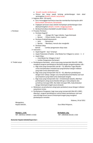 (kreatif, mandiri, kerfja keras)
Diskusi dan tanya jawab tentang perkembangan islam abad
pertengahan.(kreatif, mandiri, kerja keras)
 Kegiatan Akhir (10 menit)
Guru menanggapi hasil kerja siswa dan memberikan kesimpulan akhir
(komunikatif, demokratis, bersahabat)
Ungkapan perasaan siswa setelah mempelajari perkembangan islam
abad pertengahan (disiplin, mandiri, tanggung jawab)
Berdoa/memabaca hamdalah sesudah belajar (religius)
J. Penilaian :  Prosedur Penilaian :
Penilaian Kognitif
o Jenis : Ulangan KD, Tugas Individu, Tugas Kelompok
o Bentuk : Pilihan Ganda, Uraian, Laporan
Penilaian Praktik/Psikomotorik
o Jenis : Demontrasi
o Bentuk : Membaca, menulis dan menghafal
Penilaian Sikap
Bentuk : Lembar pengamatan sikap siswa
 Instrumen :
Aspek Kognitif : Soal Terlampir
Aspek Psikomotor (Praktik) : Lihat Modul hal. 9 Bagian G, nomor : 1 - 2
Aspek Sikap :
o Lihat Modul hal. 8 Bagian E dan F
o Lembar Pengamatan (terlampir)
K. Tindak Lanjut : Pembelajaran Remedial, untuk siswa yang memperoleh Nilai KD < KKM ;
mengikuti program pembelajaran Remedial dengan pengelompokkan sbb :
a. Bagi siswa yang memperoleh nilai 66 – 74, diberikan Tugas Mandiri
untuk menyelesaikan masalah/soal yang berkaitan dengan indikator
yang tidak tuntas (kelompok atas)
b. Bagi siswa yang memperoleh nilai 55 – 65, diberikan pembelajaran
dengan tutor sebaya dengan cara menyelesaikan/membahas soal-soal
uji kompetensi yang tidak tuntas (kelompok tengah)
c. Bagi siswa yang memperoleh nilai < 54 (kelompok bawah), diberikan
pembelajaran ulang secara klasikal oleh guru mata pelajaran jika
jumlahnya mencapai 50%. Jika tidak mencapai 50%, maka disatukan
dengan kelompok tengah secara terpisah.
Melakukan uji pemahaman ulang (ujian perbaikan) sesuai dengan indikator
yang belum tuntas
Pembelajaran Pengayaan, bagi siswa yang memperoleh Nilai KD ≥ KKM ;
diberikan program pembelajaran tutorial dalam pembahasan soal-soal
ujian KD bagi teman-teman di kelompok tengah yang mengikuti
pembelajaran remedial.
Kalaena, 14 Juli 2011
Mengetahui,
Kepala Sekolah, Guru Mata Pelajaran,
Muhajir J., S.Pd. Siti Radiah, S.Ag.
NIP. 19670112 199303 1 0 010 NIP. 19850428 201101 1 010
Komentar Kepala Sekolah/Supervisor :
……………………………………………………………………………………………………………………………………………………………....................
.....................................................................................................................................................................................
.....................................................................................................................................................................................
.....................................................................................................................................................................................
 