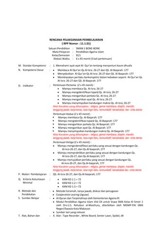 RENCANA PELAKSANAAN PEMBELAJARAN
( RPP Nomor : 11.1.01)
Satuan Pendidikan
Mata Pelajaran
Kelas/Semester
Alokasi Waktu
:
:
:
:
SMAN 1 BONE-BONE
Pendidikan Agama Islam
XI/1
6 x 45 menit (3 kali pertemuan)
M. Standar Kompetensi : 1. Memahami ayat-ayat Al- Qur’an tentang menyantuni kaum dhuafa
N. Kompetensi Dasar : Membaca Al-Qur’an Qs Al-Isra: 26-27 dan QS. Al-Baqarah: 177
Menyebutkan Al-Qur’an Qs Al-Isra: 26-27 dan QS. Al-Baqarah: 177
Membiasakan perilaku berkompetisi dalam kebaikan seperti Al-Qur’an Qs
Al-Isra: 26-27 dan QS. Al-Baqarah: 177
O. Indikator : Pertemuan Pertama (2 x 45 menit) :
Mampu membaca Qs. Al-Isra; 26-27
Mampu mengidentifikasi tajwid Qs. Al-Isra; 26-27
Mampu mengartikan perkata Qs. Al-Isra; 26-27
Mampu mengartikan ayat Qs. Al-Isra; 26-27
Mampu menyimpulkan kandungan makna Qs. Al-Isra; 26-27
Nilai Karakter yang diharapkan : religius, gemar membaca, disiplin, manidiri,
tanggung jawab, kerja keras, rasa ingin tahu, komunikatif, bersahabat, dan cinta damai
Pertemuan Kedua (2 x 45 menit) :
 Mampu membaca Qs. Al-Baqarah: 177
 Mampu mengidentifikasi tajwid Qs. Al-Baqarah: 177
 Mampu mengartikan perkata Qs. Al-Baqarah: 177
 Mampu mengartikan ayat Qs. Al-Baqarah: 177
 Mampu menyimpulkan kandungan makna Qs. Al-Baqarah: 177
Nilai Karakter yang diharapkan : religius, gemar membaca, disiplin, mandiri,
tanggung jawab, kerja keras, rasa ingin tahu, komunikatif, bersahabat, dan cinta damai
Pertemuan Ketiga (2 x 45 menit) :
Mampu mengindendifikasi perilaku yang sesuai dengan kandungan Qs.
Al-Isra-26-27, dan Qs.Al-baqarah; 177
Mampu mempraktikkan perilaku yang sesuai dengan kandungan Qs.
Al-Isra-26-27, dan Qs.Al-baqarah; 177
Mampu menujukkan perilaku yang sesuai dengan kandungan Qs.
Al-Isra-26-27, dan Qs.Al-baqarah; 177
Nilai Karakter yang diharapkan : religius, gemar membaca, disiplin, mandiri,
tanggung jawab, kerja keras, rasa ingin tahu, komunikatif, bersahabat dan cinta damai
P. Materi Pembelajaran : QS. Al-Isra-26-27, dan Qs.Al-baqarah; 177
Q. Kriteria Ketuntasan
Minimal
: KKM KD 1.1 = 72
KKM KD 1.2 = 72
KKM KD 1.3 = 72
R. Metode dan
Pendekatan
: Metode Ceramah, tanya jawab, diskusi dan penugasan
Cooperative Learing (Jigsaw)
S. Sumber Belajar : Al-Quran dan Terjemahnya oleh Kementerian Agama RI
Modul Pendidikan Agama Islam Jilid 2A untuk Siswa SMA Kelas XI Smstr 1
oleh Drs.U.S. Reliubun al-Masthury, diterbitkan oleh MGMP-PAI SMA
Negeri/Swasta Kota Makassar.
Sumber lain yang relevan
T. Alat, Bahan dan : 4. Alat : Tape Recorder , White Board, Senter Laser, Spidol, dll
 