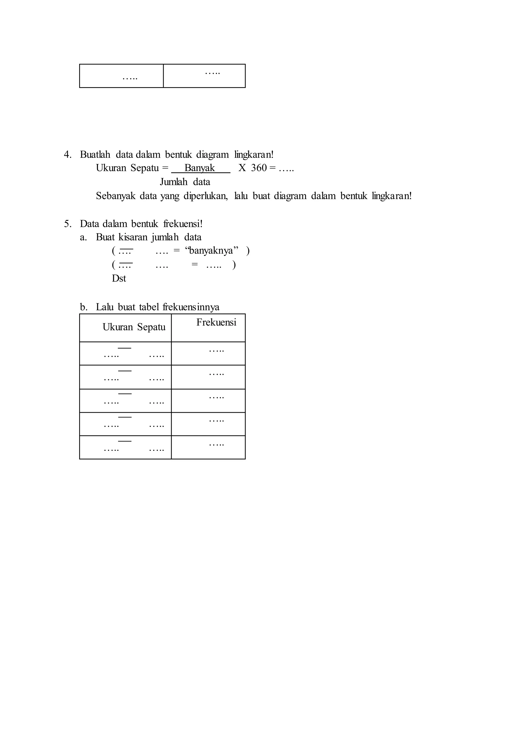 …..
…..
4. Buatlah data dalam bentuk diagram lingkaran!
Ukuran Sepatu = Banyak X 360 = …..
Jumlah data
Sebanyak data yang diperlukan, lalu buat diagram dalam bentuk lingkaran!
5. Data dalam bentuk frekuensi!
a. Buat kisaran jumlah data
( …. …. = “banyaknya” )
( …. …. = ….. )
Dst
b. Lalu buat tabel frekuensinnya
Ukuran Sepatu Frekuensi
….. …..
…..
….. …..
…..
….. …..
…..
….. …..
…..
….. …..
…..
 