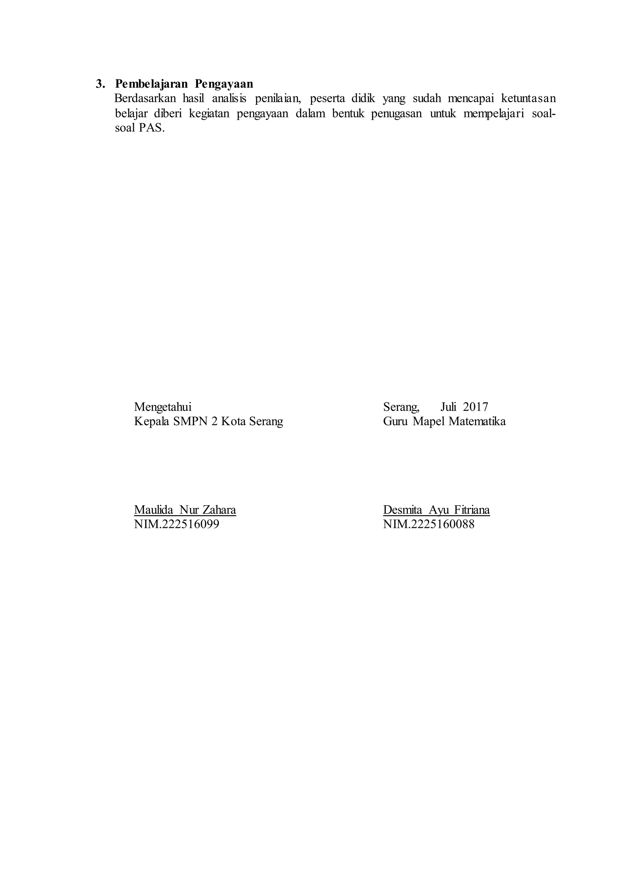 3. Pembelajaran Pengayaan
Berdasarkan hasil analisis penilaian, peserta didik yang sudah mencapai ketuntasan
belajar diberi kegiatan pengayaan dalam bentuk penugasan untuk mempelajari soal-
soal PAS.
Mengetahui Serang, Juli 2017
Kepala SMPN 2 Kota Serang Guru Mapel Matematika
Maulida Nur Zahara Desmita Ayu Fitriana
NIM.222516099 NIM.2225160088
 