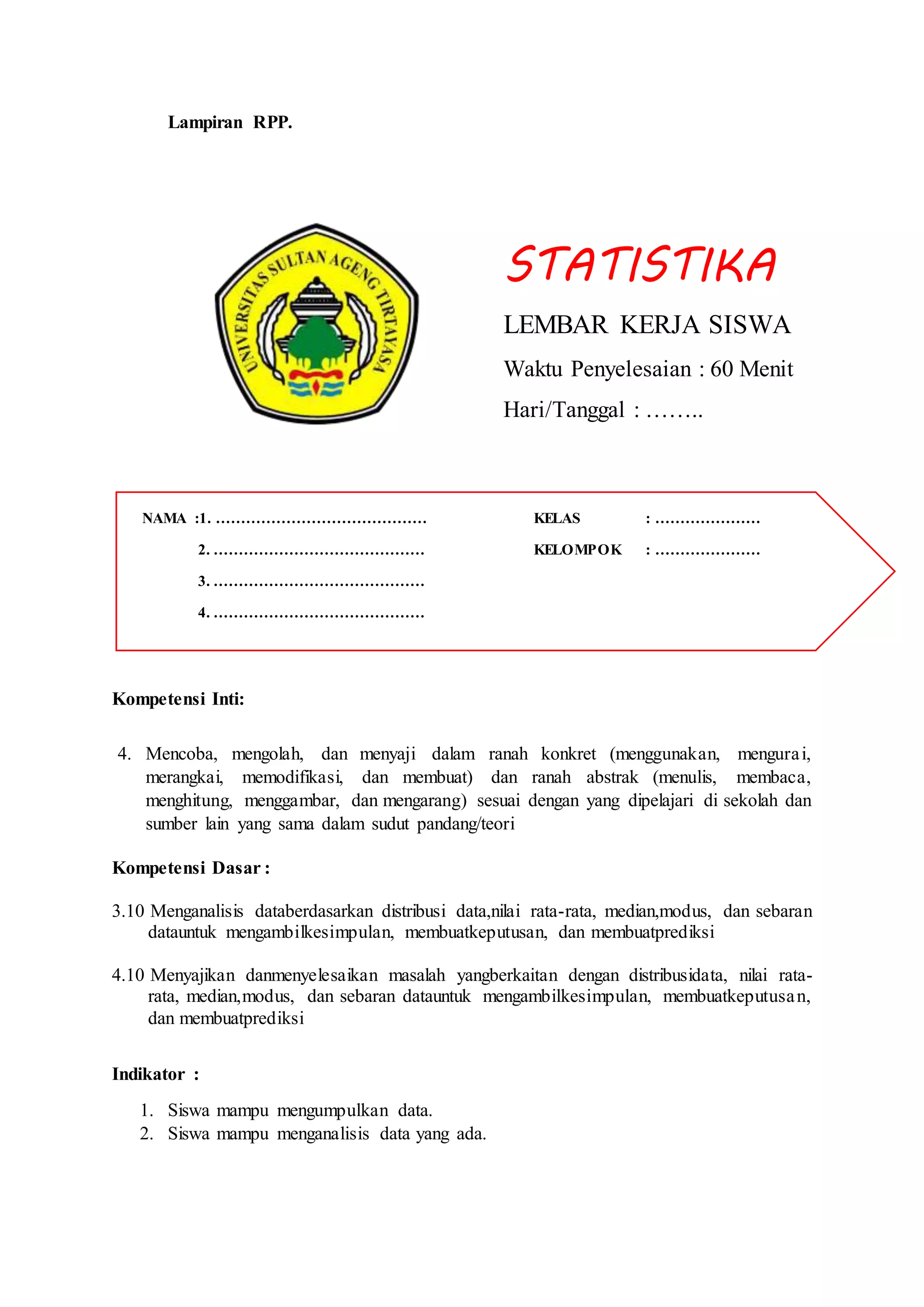 Lampiran RPP.
STATISTIKA
LEMBAR KERJA SISWA
Waktu Penyelesaian : 60 Menit
Hari/Tanggal : ……..
Kompetensi Inti:
4. Mencoba, mengolah, dan menyaji dalam ranah konkret (menggunakan, mengurai,
merangkai, memodifikasi, dan membuat) dan ranah abstrak (menulis, membaca,
menghitung, menggambar, dan mengarang) sesuai dengan yang dipelajari di sekolah dan
sumber lain yang sama dalam sudut pandang/teori
Kompetensi Dasar :
3.10 Menganalisis databerdasarkan distribusi data,nilai rata-rata, median,modus, dan sebaran
datauntuk mengambilkesimpulan, membuatkeputusan, dan membuatprediksi
4.10 Menyajikan danmenyelesaikan masalah yangberkaitan dengan distribusidata, nilai rata-
rata, median,modus, dan sebaran datauntuk mengambilkesimpulan, membuatkeputusan,
dan membuatprediksi
Indikator :
1. Siswa mampu mengumpulkan data.
2. Siswa mampu menganalisis data yang ada.
NAMA :1. …………………………………… KELAS : …………………
2. …………………………………… KELOMPOK : …………………
3. ……………………………………
4. ……………………………………
 