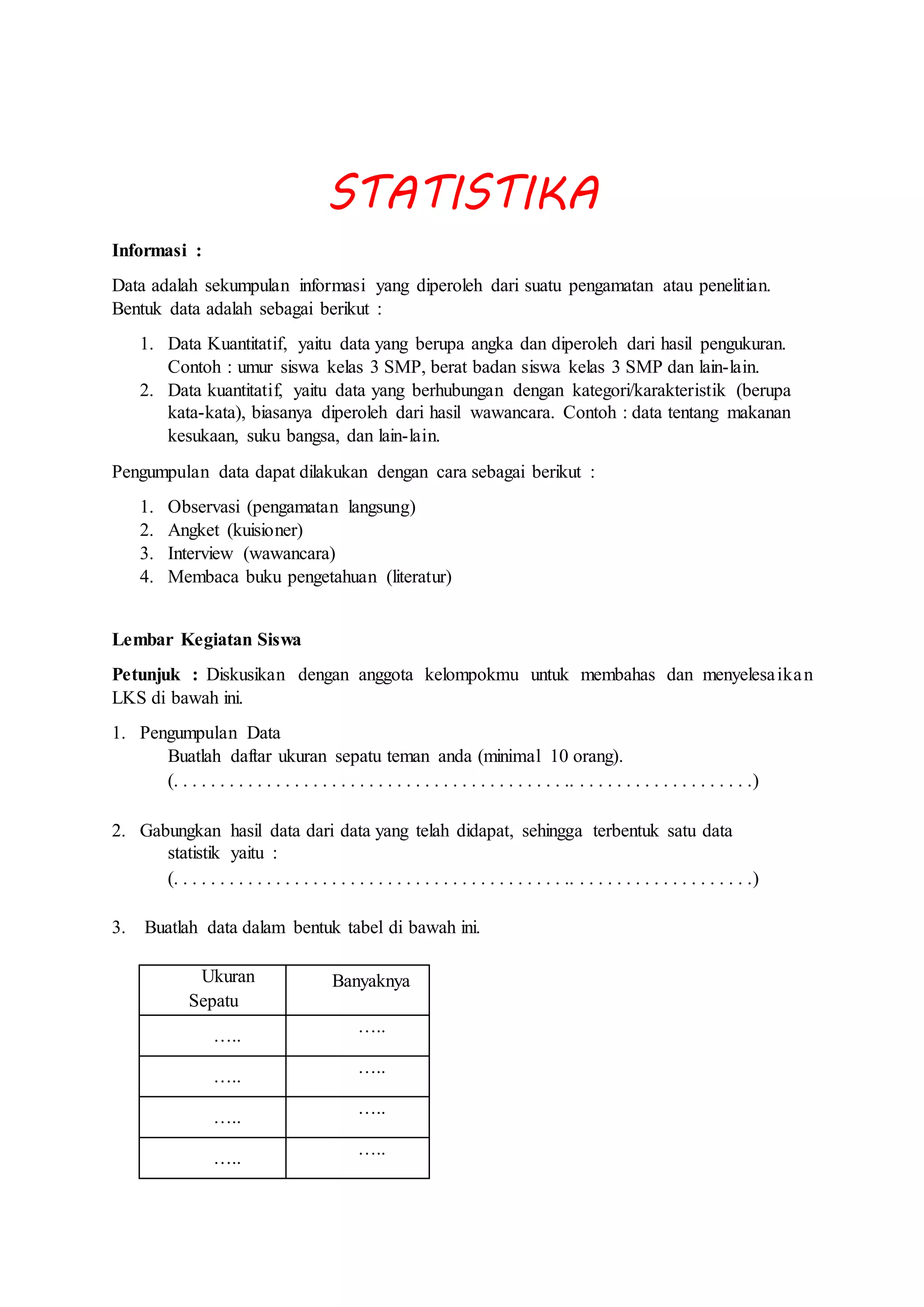 STATISTIKA
Informasi :
Data adalah sekumpulan informasi yang diperoleh dari suatu pengamatan atau penelitian.
Bentuk data adalah sebagai berikut :
1. Data Kuantitatif, yaitu data yang berupa angka dan diperoleh dari hasil pengukuran.
Contoh : umur siswa kelas 3 SMP, berat badan siswa kelas 3 SMP dan lain-lain.
2. Data kuantitatif, yaitu data yang berhubungan dengan kategori/karakteristik (berupa
kata-kata), biasanya diperoleh dari hasil wawancara. Contoh : data tentang makanan
kesukaan, suku bangsa, dan lain-lain.
Pengumpulan data dapat dilakukan dengan cara sebagai berikut :
1. Observasi (pengamatan langsung)
2. Angket (kuisioner)
3. Interview (wawancara)
4. Membaca buku pengetahuan (literatur)
Lembar Kegiatan Siswa
Petunjuk : Diskusikan dengan anggota kelompokmu untuk membahas dan menyelesaikan
LKS di bawah ini.
1. Pengumpulan Data
Buatlah daftar ukuran sepatu teman anda (minimal 10 orang).
(. . . . . . . . . . . . . . . . . . . . . . . . . . . . . . . . . . . . . . . . . . .. . . . . . . . . . . . . . . . . . . .)
2. Gabungkan hasil data dari data yang telah didapat, sehingga terbentuk satu data
statistik yaitu :
(. . . . . . . . . . . . . . . . . . . . . . . . . . . . . . . . . . . . . . . . . . .. . . . . . . . . . . . . . . . . . . .)
3. Buatlah data dalam bentuk tabel di bawah ini.
Ukuran
Sepatu
Banyaknya
…..
…..
…..
…..
…..
…..
…..
…..
 