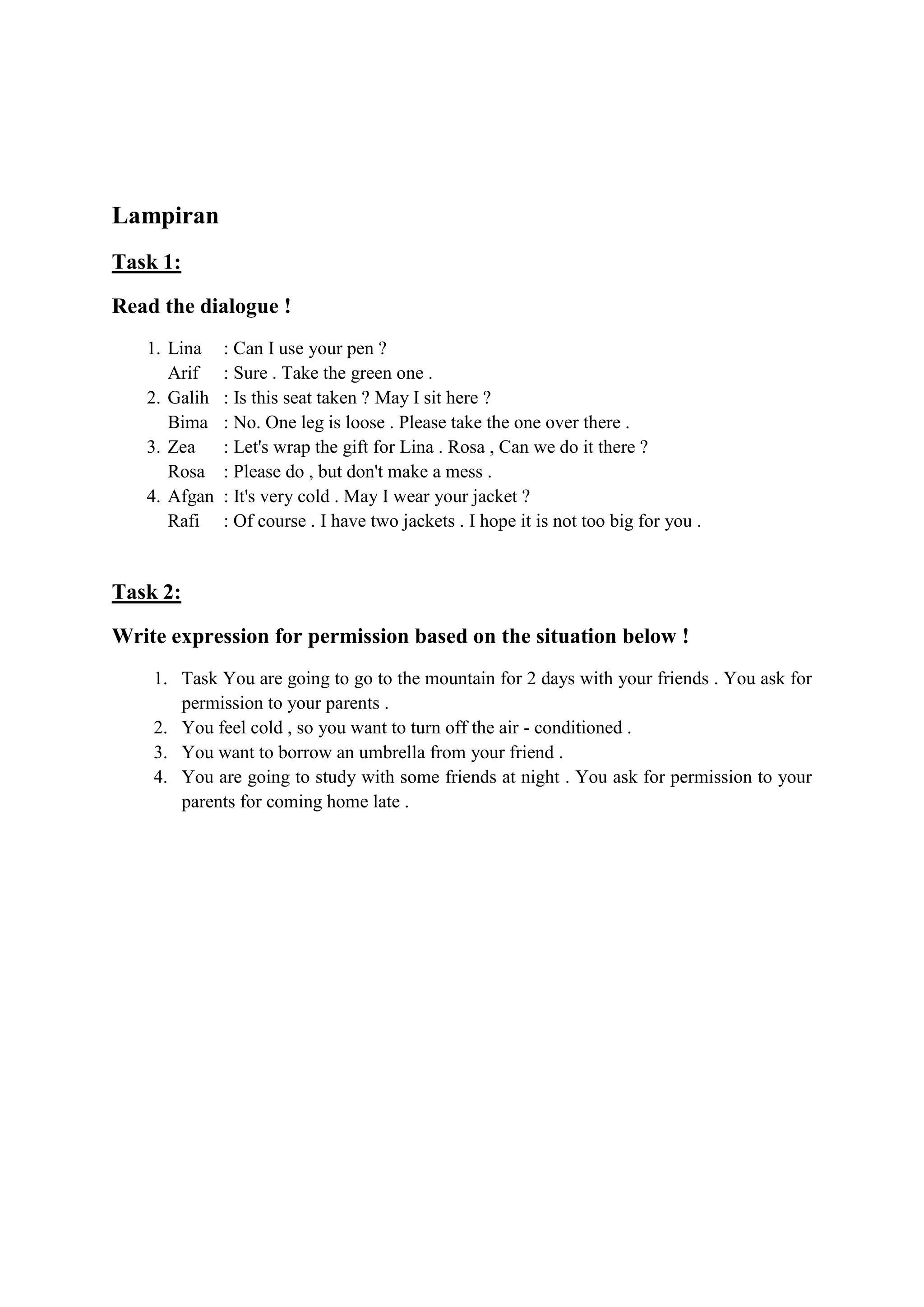 Lampiran
Task 1:
Read the dialogue !
1. Lina : Can I use your pen ?
Arif : Sure . Take the green one .
2. Galih : Is this seat taken ? May I sit here ?
Bima : No. One leg is loose . Please take the one over there .
3. Zea : Let's wrap the gift for Lina . Rosa , Can we do it there ?
Rosa : Please do , but don't make a mess .
4. Afgan : It's very cold . May I wear your jacket ?
Rafi : Of course . I have two jackets . I hope it is not too big for you .
Task 2:
Write expression for permission based on the situation below !
1. Task You are going to go to the mountain for 2 days with your friends . You ask for
permission to your parents .
2. You feel cold , so you want to turn off the air - conditioned .
3. You want to borrow an umbrella from your friend .
4. You are going to study with some friends at night . You ask for permission to your
parents for coming home late .
 
