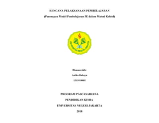 RENCANA PELAKSANAAN PEMBELAJARAN
(Penerapan Model Pembelajaran 5E dalam Materi Koloid)
Disusun oleh:
Astika Rahayu
1311818005
PROGRAM PASCASARJANA
PENDIDIKAN KIMIA
UNIVERSITAS NEGERI JAKARTA
2018
 