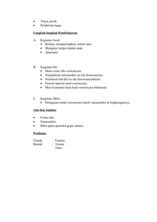 • Tanya jawab
• Pemberian tugas
Langkah-langkah Pembelajaran
A. Kegiatan Awal.
• Berdoa, mempersiapkan, materi ajar.
• Mengatur tempat duduk anak.
• Apersepsi.
B. Kegiatan Inti
• Maca conto teks wawancara.
• Nangtukeun narasumber nu rek diwawancara.
• Nuliskeun hal-hal nu rek diwawancarakeun.
• Nyieun laporan hasil wawancara.
• Mere komentar kana hasil wawancara babaturan.
C. Kegiatan Akhir.
• Penugasan untuk wawancara tokoh/ narasumber di lingkungannya..
Alat dan Sumber
• Conto teks.
• Narasumber.
• Buku paket penerbit geger sunten.
Penilaian
Teknik : Tertulis.
Bentuk : Eusian
Isian.
 