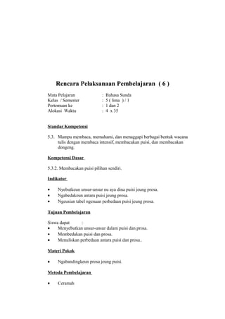 Rencara Pelaksanaan Pembelajaran ( 6 )
Mata Pelajaran : Bahasa Sunda
Kelas / Semester : 5 ( lima ) / 1
Pertemuan ke : 1 dan 2
Alokasi Waktu : 4 x 35
Standar Kompetensi
5.3. Mampu membaca, memahami, dan menaggapi berbagai bentuk wacana
tulis dengan membaca intensif, membacakan puisi, dan membacakan
dongeng.
Kompetensi Dasar
5.3.2. Membacakan puisi pilihan sendiri.
Indikator
• Nyebutkeun unsur-unsur nu aya dina puisi jeung prosa.
• Ngabedakeun antara puisi jeung prosa.
• Ngeusian tabel ngenaan perbedaan puisi jeung prosa.
Tujuan Pembelajaran
Siswa dapat :
• Menyebutkan unsur-unsur dalam puisi dan prosa.
• Membedakan puisi dan prosa.
• Menuliskan perbedaan antara puisi dan prosa..
Materi Pokok
• Ngabandingkeun prosa jeung puisi.
Metoda Pembelajaran
• Ceramah
 