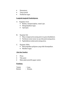 • Demontrasi.
• Tanya jawab
• Pemberian tugas
Langkah-langkah Pembelajaran
A Kegiatan Awal.
• Berdoa, mempersiapkan, materi ajar.
• Mengumpulkan tugas.
• Apersepsi.
B. Kegiatan Inti
• Maca wangun prosa jeung puisi nu geus disadiakeun.
• Nuliskeun unsur-unsur nu aya dina puisi jeung prosa.
• Ngabedakeun antara puisi jeung prosa.
C. Kegiatan Akhir.
• Menyimpulkan pelajaran yang telah disampaikan.
• Memberi tugas.
Alat dan Sumber
• Prosa
• Teks puisi
• Buku paket penerbit geger sunten.
Penilaian
Teknik : Lisan
Bentuk : Kinerja.
 