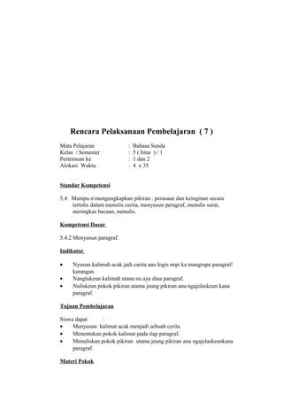 Rencara Pelaksanaan Pembelajaran ( 7 )
Mata Pelajaran : Bahasa Sunda
Kelas / Semester : 5 ( lima ) / 1
Pertemuan ke : 1 dan 2
Alokasi Waktu : 4 x 35
Standar Kompetensi
5.4. Mampu nmengungkapkan pikiran . perasaan dan keinginan secara
tertulis dalam menulis cerita, menyusun peragraf, menulis surat,
meringkas bacaan, menulis.
Kompetensi Dasar
5.4.2 Menyusun paragraf.
Indikator
• Nyusun kalimah acak jadi carita anu logis nepi ka mangrupa paragraf/
karangan.
• Nangtukeun kalimah utana nu aya dina paragraf.
• Nuliskeun pokok pikiran utama jeung pikiran anu ngajelaskeun kana
paragraf.
Tujuan Pembelajaran
Siswa dapat :
• Menyusun kalimat acak menjadi sebuah cerita.
• Menentukan pokok kalimat pada tiap paragraf.
• Menuliskan pokok pikiran utama jeung pikiran anu ngajelaskeunkana
paragraf.
Materi Pokok
 