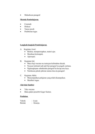 • Mekarkeun paragraf.
Metoda Pembelajaran
• Ceramah
• Diskusi
• Tanya jawab
• Pemberian tugas
Langkah-langkah Pembelajaran
A Kegiatan Awal.
• Berdoa, mempersiapkan, materi ajar.
• Membuat kelompok.
• Apersepsi.
B. Kegiatan Inti
• Maca huji wacana nu runtuyan kalimahna diacak.
• Nyusun kalimah tadi jadi hiji paragraf nu puguh caritana.
• Ngalengkepan sababaraha paragraf ku kecap anu luyu.
• Nuliskeun pokok pikiran utama tina eta paragraf.
C. Kegiatan Akhir.
• Menyimpulkan pelajaran yang telah disampaikan.
• Memberi tugas.
Alat dan Sumber
• Teks wacana
• Buku paket penerbit Geger Sunten.
Penilaian
Teknik : Lisan
Bentuk : Kinerja.
 