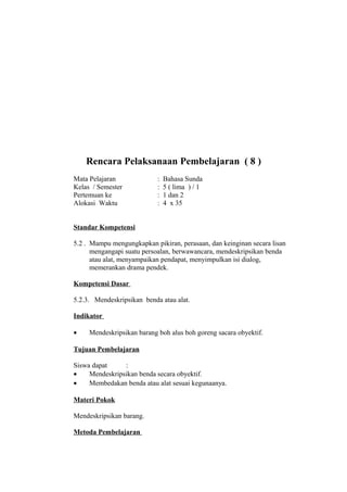 Rencara Pelaksanaan Pembelajaran ( 8 )
Mata Pelajaran : Bahasa Sunda
Kelas / Semester : 5 ( lima ) / 1
Pertemuan ke : 1 dan 2
Alokasi Waktu : 4 x 35
Standar Kompetensi
5.2 . Mampu mengungkapkan pikiran, perasaan, dan keinginan secara lisan
mengangapi suatu persoalan, berwawancara, mendeskripsikan benda
atau alat, menyampaikan pendapat, menyimpulkan isi dialog,
memerankan drama pendek.
Kompetensi Dasar
5.2.3. Mendeskripsikan benda atau alat.
Indikator
• Mendeskripsikan barang boh alus boh goreng sacara obyektif.
Tujuan Pembelajaran
Siswa dapat :
• Mendeskripsikan benda secara obyektif.
• Membedakan benda atau alat sesuai kegunaanya.
Materi Pokok
Mendeskripsikan barang.
Metoda Pembelajaran
 