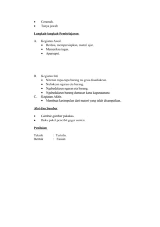 • Ceramah.
• Tanya jawab
Langkah-langkah Pembelajaran
A. Kegiatan Awal.
• Berdoa, mempersiapkan, materi ajar.
• Memeriksa tugas.
• Apersepsi.
B. Kegiatan Inti
• Nitenan rupa-rupa barang nu geus disadiakeun.
• Nuliskeun ngaran eta barang.
• Ngabedakeun ngaran eta barang.
• Ngabedakeun barang dumasar kana kagunaanana
C. Kegiatan Akhir.
• Membuat kesimpulan dari materi yang telah disampaikan.
Alat dan Sumber
• Gambar-gambar pakakas.
• Buku paket penerbit geger sunten.
Penilaian
Teknik : Tertulis.
Bentuk : Eusian
 