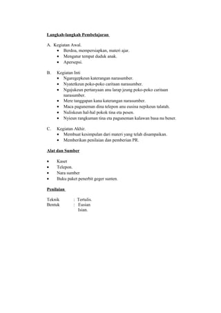 Langkah-langkah Pembelajaran
A. Kegiatan Awal.
• Berdoa, mempersiapkan, materi ajar.
• Mengatur tempat duduk anak.
• Apersepsi.
B. Kegiatan Inti
• Ngaregepkeun katerangan narasumber.
• Nyatetkeun poko-poko caritaan narasumber.
• Ngajukeun pertanyaan anu larap jeung poko-poko caritaan
narasumber.
• Mere tanggapan kana katerangan narasumber.
• Maca paguneman dina telepon anu eusina nepikeun talatah.
• Nuliskeun hal-hal pokok tina eta pesen.
• Nyieun rangkuman tina eta paguneman kalawan basa nu bener.
C. Kegiatan Akhir.
• Membuat kesimpulan dari materi yang telah disampaikan.
• Memberikan penilaian dan pemberian PR.
Alat dan Sumber
• Kaset
• Telepon.
• Nara sumber
• Buku paket penerbit geger sunten.
Penilaian
Teknik : Tertulis.
Bentuk : Eusian
Isian.
 