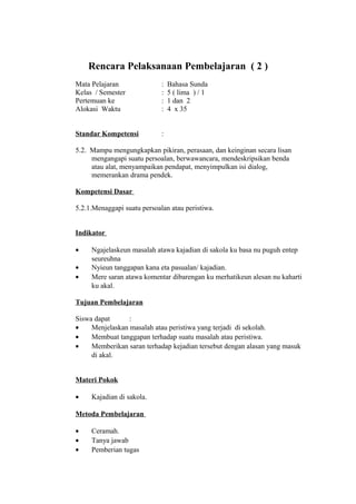 Rencara Pelaksanaan Pembelajaran ( 2 )
Mata Pelajaran : Bahasa Sunda
Kelas / Semester : 5 ( lima ) / 1
Pertemuan ke : 1 dan 2
Alokasi Waktu : 4 x 35
Standar Kompetensi :
5.2. Mampu mengungkapkan pikiran, perasaan, dan keinginan secara lisan
mengangapi suatu persoalan, berwawancara, mendeskripsikan benda
atau alat, menyampaikan pendapat, menyimpulkan isi dialog,
memerankan drama pendek.
Kompetensi Dasar
5.2.1.Menaggapi suatu persoalan atau peristiwa.
Indikator
• Ngajelaskeun masalah atawa kajadian di sakola ku basa nu puguh entep
seureuhna
• Nyieun tanggapan kana eta pasualan/ kajadian.
• Mere saran atawa komentar dibarengan ku merhatikeun alesan nu kaharti
ku akal.
Tujuan Pembelajaran
Siswa dapat :
• Menjelaskan masalah atau peristiwa yang terjadi di sekolah.
• Membuat tanggapan terhadap suatu masalah atau peristiwa.
• Memberikan saran terhadap kejadian tersebut dengan alasan yang masuk
di akal.
Materi Pokok
• Kajadian di sakola.
Metoda Pembelajaran
• Ceramah.
• Tanya jawab
• Pemberian tugas
 