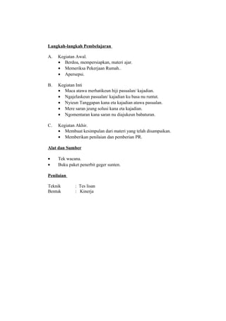 Langkah-langkah Pembelajaran
A. Kegiatan Awal.
• Berdoa, mempersiapkan, materi ajar.
• Memeriksa Pekerjaan Rumah..
• Apersepsi.
B. Kegiatan Inti
• Maca atawa merhatikeun hiji pasualan/ kajadian.
• Ngajelaskeun pasualan/ kajadian ku basa nu runtut.
• Nyieun Tanggapan kana eta kajadian atawa pasualan.
• Mere saran jeung solusi kana eta kajadian.
• Ngomentaran kana saran nu diajukeun babaturan.
C. Kegiatan Akhir.
• Membuat kesimpulan dari materi yang telah disampaikan.
• Memberikan penilaian dan pemberian PR.
Alat dan Sumber
• Tek wacana.
• Buku paket penerbit geger sunten.
Penilaian
Teknik : Tes lisan
Bentuk : Kinerja
 