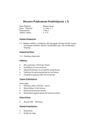 Rencara Pelaksanaan Pembelajaran ( 3)
Mata Pelajaran : Bahasa Sunda
Kelas / Semester : 5 ( lima ) / 1
Pertemuan ke : 1 dan 2
Alokasi Waktu : 4 x 35
Standar Kompetensi :
5.3. Mampu membaca, memahami, dan menaggapi berbagai bentuk wacana
tulis dengan membaca intensif, membacakan puisi, dan membacakan
dongeng..
Kompetensi Dasar
5.3.1 Membaca dalam hati.
Indikator
• Maca gancang ( 250 kecap /menit).
• Nyebutkeun isi tina eta bacaan.
• Ngajawab pananya nu aya patalina jeung bacaan.
• Nuliskeun kecap-kecap penting tina eta bacaan.
• Nangtukeun gagasan poko tina eta bacaan.
Tujuan Pembelajaran
Siswa dapat :
• Membaca cepat ( 250 kata / menit ).
• Menyebutkan isi dari bacaan.
• Menjawab pertanyaan bacaan.
• Menentukan gagasan pokok dari bacaan tersebut.
Materi Pokok
• Wacana 200 – 350 kecap.
Metoda Pembelajaran
• Demontrasi.
• Pemberian tugas
 