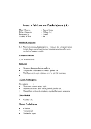 Rencara Pelaksanaan Pembelajaran ( 4 )
Mata Pelajaran : Bahasa Sunda
Kelas / Semester : 5 ( lima ) / 1
Pertemuan ke : 1 dan 2
Alokasi Waktu : 4 x 35
Standar Kompetensi
5.4. Mampu nmengungkapkan pikiran . perasaan dan keinginan secara
tertulis dalam menulis cerita, menyusun peragraf, menulis surat,
meringkas bacaan, menulis.
Kompetensi Dasar
5.4.1 Menulis cerita.
Indikator
• Ngaruntuykeun gambar sacara logis.
• Nangtukeun karakter tokoh tina eta gambar seri.
• Nuliskeun carita sarta palakuna nepi ka jadi hiji karangan.
•
Tujuan Pembelajaran
Siswa dapat :
• Menyusun gambar secara logis.
• Menentukan watak pada tokoh gambar-gambar seri.
• Menuliskan cerita serta pelakunya menjadi karangan sempurna.
Materi Pokok
• Gambar seri.
Metoda Pembelajaran
• Ceramah.
• Tanya jawab
• Pemberian tugas
 