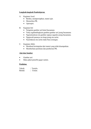 Langkah-langkah Pembelajaran
A Kegiatan Awal.
• Berdoa, mempersiapkan, materi ajar.
• Memeriksa PR.
• Apersepsi.
B. Kegiatan Inti
• Nengetan gambar seri katut bacaanana
• Tuluy ngabandingkeun gambar-gambar seri jeung bacaanana
• Ngaruntuykeun eta gambar supaya sagodos jeung bacaanana.
• Ngajawab pananya nu larap jeung eta carita.
• Nyaritakeun eta carita make basa sorangan.
C. Kegiatan Akhir.
• Membuat kesimpulan dari materi yang telah disampaikan.
• Memberikan penilaian dan pemberian PR.
Alat dan Sumber
• Gambar seri
• Buku paket penerbit geger sunten.
Penilaian
Teknik : Tertulis.
Bentuk : Uraian.
 