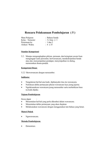 Rencara Pelaksanaan Pembelajaran ( 5 )
Mata Pelajaran : Bahasa Sunda
Kelas / Semester : 5 ( lima ) / 1
Pertemuan ke : 1 dan 2
Alokasi Waktu : 4 x 35
Standar Kompetensi
5.2 . Mampu mengungkapkan pikiran, perasaan, dan keinginan secara lisan
mengangapi suatu persoalan, berwawancara, mendeskripsikan benda
atau alat, menyampaikan pendapat, menyimpulkan isi dialog,
memerankan drama pendek.
Kompetensi Dasar
5.2.2 Berwawancara dengan narasumber.
Indikator
• Nangtukeun hal-hal anu kudu dipikanyaho tina eta wawancara.
• Nuliskeun daftar pertanyaan pikeun wawancara luyu jeung jejerna.
• Ngalaksanakeun wawancara jeung narasumber sarta merhatikeun basa
nu kudu dipake.
Tujuan Pembelajaran
Siswa dapat :
• Menentukan hal-hal yang perlu diketahui dalam wawancara.
• Menentukan daftar pertanyaan yang akan diajukan
• Melaksanakan wawancara dengan menggunakan tata bahasa yang benar.
Materi Pokok
• Ngawawancara.
Metoda Pembelajaran
• Demontrasi.
 