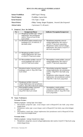 RPP PAI Kelas. 7 Kurikulum 2013
RENCANA PELAKSANAAN PEMBELAJARAN
(RPP)
Satuan Pendidikan : SMP Negeri3 Batang
Mata Pelajaran : Pendidikan Agama Islam
Kelas/Semester : VII ( Tujuh ) / Ganjil
Materi Pokok : Hidup Tenang dengan Kejujuran, Amanah, dan Istiqamah
Alokasi waktu : 3 pertemuan ( 9 x 40 menit )
A. Kompetensi Dasar dan Indikator
No Kompetensi Dasar Indikator Pencapaian Kompetensi
1 2.1. Menghargai perilaku jujur sebagai
implementasi dari pemahaman
surah al- Baqarah ayat 42 dan
hadis terkait
2 3.6. Memahami makna amanah sesuai
kandungan Q.S. Al-Anfal (8): 27
dan hadis terkait
1. Menjelaskan pengertian amanah
sebagai implementasi dari surah al-
Anfal/8:27 dan hadis yang terkait.
2. Menjelaskan makna amanah sebagai
implementasi dari surah al-Anfal/8:27
dan hadis yang terkait.
3 2.5 Menghargai perilaku amanah
sebagai implementasi dari surah
al-Anfal/8:27 dan hadis terkait
4 4.6 Mencontohkan perilaku amanah
sesuai kandungan dari surah al-
Anf±l/8:27 dan hadis terkait
1. Menunjukkan contoh perilaku amanah
sebagai implementasi dari surah al-
Anfal/8:27 dan hadis yang terkait.
2.
5 Memahami makna istiqamah sesuai
kandungan surah al- Ahq±f/46:13 dan
hadis terkait
1. Menyebutkan pengertian istiqamah
sebagai implementasi dari pemahaman
surah al- Ahqaf/46:13 dan hadis yang
terkait.
2. Menjelaskan makna istiqamah sebagai
implementasi dari pemahaman surah al-
Ahqaf/46:13 dan hadis yang terkait.
6 Menghargai perilaku istiqamah
sebagai implementasi dari pemahaman
surah al- Ahq±f/46:13 dan hadis terkait
7 Mencontohkan perilaku istiqamah
sesuai kandungan surah al-
Ahqaf/46:13 dan hadis terkait
1. Menunjukkan contoh perilaku
istiqamah sebagaiimplementasi dari
pemahaman surah al- Ahqaf/46:13 dan
hadis yang terkait.
B. Tujuan Pembelajaran
Pertemuan Pertama :
Melalui pengkajian tentang Jujur siswa dapat :
1. Menyebutkan pengertian jujur, sesuai dengan surah al-Baqarah/42 dan hadis yang terkait
dengan benar
2. Menjelaskan makna jujur sesuai dengan surah al-Baqarah/42 dan hadis yang terkait dengan
benar
3. Menunjukkan contoh jujur sebagai implementasi dari pemahaman surah al-Baqarah/2:42 dan
hadis yang terkait dengan benar
Pertemuan Kedua :
Melalui pengkajian tentang Amanah siswa dapat :
1. Menjelaskan pengertian amanah sebagaiimplementasi dari surah al-Anfal/8:27 dan hadis yang
terkait dengan benar.
 