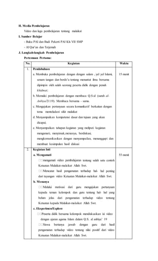 H. Media Pembelajaran
Video dan lagu pembelajaran tentang malaikat
I. Sumber Belajar
- Buku PAI dan Budi Pekerti PAI Kls VII SMP
- Al Qur’an dan Terjemah
J. Langkah-langkah Pembelajaran
Pertemuan Pertama:
No. Kegiatan Waktu
1. Pendahuluan
a. Membuka pembelajaran dengan dengan salam , yel yel Islami,
senam tangan dan berdo’a tentang menuntut ilmu bersama
dipimpin oleh salah seorang peserta didik dengan penuh
khidmat;
b. Memulai pembelajaran dengan membaca Q.S al (surah al-
Anbiya/21:19). Membaca bersama – sama.
c. Mengajukan pertanyaan secara komunikatif berkaitan dengan
tema menteladani sifat malaikat
d. Menyampaikan kompetensi dasar dan tujuan yang akan
dicapai;
e. Menyampaikan tahapan kegiatan yang meliputi kegiatan
mengamati, menyimak,menanya, berdiskusi,
mengkomunikasikan dengan menyampailan, menanggapi dan
membuat kesimpulan hasil diskusi
15 menit
2. Kegiatan Inti
a. Mengamati
tentang salah satu contoh
Ketaatan Malaikat-malaikat Allah Swt.
- hal penting
dari tayangan video Ketaatan Malaikat-malaikat Allah Swt.
b. Menanya
kepada teman kelompok dan guru tentang hal- hal yang
belum jelas dari pengamatan terhadap video tentang
Ketaatan kepada Malaikat-malaikat Allah Swt.
c. Eksperimen/Explore
dengan ajaran agama Islam dalam Q.S. al anbiya’ 19
pengamatan terhadap video tentang nilai positif dari video
Ketaatan Malaikat-malaikat Allah Swt.
55 menit
 