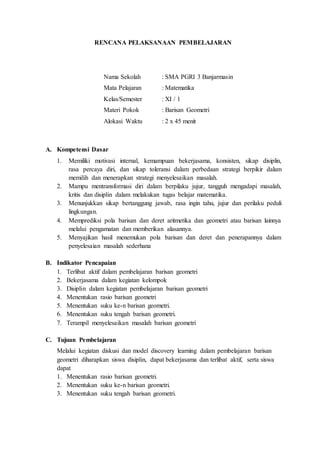 RENCANA PELAKSANAAN PEMBELAJARAN 
Nama Sekolah : SMA PGRI 3 Banjarmasin 
Mata Pelajaran : Matematika 
Kelas/Semester : XI / 1 
Materi Pokok : Barisan Geometri 
Alokasi Waktu : 2 x 45 menit 
A. Kompetensi Dasar 
1. Memiliki motivasi internal, kemampuan bekerjasama, konsisten, sikap disiplin, 
rasa percaya diri, dan sikap toleransi dalam perbedaan strategi berpikir dalam 
memilih dan menerapkan strategi menyelesaikan masalah. 
2. Mampu mentransformasi diri dalam berpilaku jujur, tangguh mengadapi masalah, 
kritis dan disiplin dalam melakukan tugas belajar matematika. 
3. Menunjukkan sikap bertanggung jawab, rasa ingin tahu, jujur dan perilaku peduli 
lingkungan. 
4. Memprediksi pola barisan dan deret aritmetika dan geometri atau barisan lainnya 
melalui pengamatan dan memberikan alasannya. 
5. Menyajikan hasil menemukan pola barisan dan deret dan penerapannya dalam 
penyelesaian masalah sederhana 
B. Indikator Pencapaian 
1. Terlibat aktif dalam pembelajaran barisan geometri 
2. Bekerjasama dalam kegiatan kelompok 
3. Disiplin dalam kegiatan pembelajaran barisan geometri 
4. Menentukan rasio barisan geometri 
5. Menentukan suku ke-n barisan geometri. 
6. Menentukan suku tengah barisan geometri. 
7. Terampil menyelesaikan masalah barisan geometri 
C. Tujuan Pembelajaran 
Melalui kegiatan diskusi dan model discovery learning dalam pembelajaran barisan 
geometri diharapkan siswa disiplin, dapat bekerjasama dan terlibat aktif, serta siswa 
dapat 
1. Menentukan rasio barisan geometri. 
2. Menentukan suku ke-n barisan geometri. 
3. Menentukan suku tengah barisan geometri. 
 