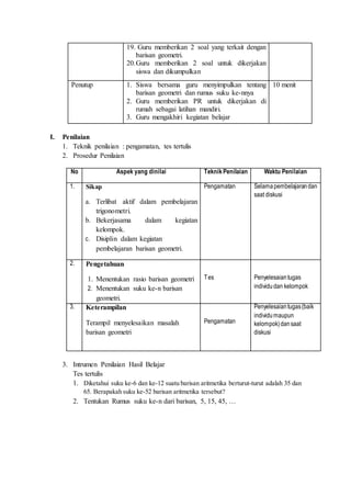 19. Guru memberikan 2 soal yang terkait dengan 
barisan geometri. 
20. Guru memberikan 2 soal untuk dikerjakan 
siswa dan dikumpulkan 
Penutup 1. Siswa bersama guru menyimpulkan tentang 
barisan geometri dan rumus suku ke-nnya 
2. Guru memberikan PR untuk dikerjakan di 
rumah sebagai latihan mandiri. 
3. Guru mengakhiri kegiatan belajar 
10 menit 
I. Penilaian 
1. Teknik penilaian : pengamatan, tes tertulis 
2. Prosedur Penilaian 
No Aspek yang dinilai Teknik Penilaian Waktu Penilaian 
1. Sikap 
a. Terlibat aktif dalam pembelajaran 
trigonometri. 
b. Bekerjasama dalam kegiatan 
kelompok. 
c. Disiplin dalam kegiatan 
pembelajaran barisan geometri. 
Pengamatan Selama pembelajaran dan 
saat diskusi 
2. Pengetahuan 
1. Menentukan rasio barisan geometri 
2. Menentukan suku ke-n barisan 
geometri. 
Tes 
Penyelesaian tugas 
individu dan kelompok 
3. 
Keterampilan 
Terampil menyelesaikan masalah 
barisan geometri 
Pengamatan 
Penyelesaian tugas (baik 
individu maupun 
kelompok) dan saat 
diskusi 
3. Intrumen Penilaian Hasil Belajar 
Tes tertulis 
1. Diketahui suku ke-6 dan ke-12 suatu barisan aritmetika berturut-turut adalah 35 dan 
65. Berapakah suku ke-52 barisan aritmetika tersebut? 
2. Tentukan Rumus suku ke-n dari barisan, 5, 15, 45, … 
 