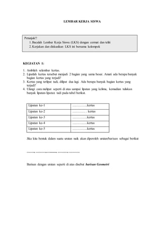 LEMBAR KERJA SISWA 
Petunjuk!! 
1. Bacalah Lembar Kerja Siswa (LKS) dengan cermat dan teliti 
2. Kerjakan dan diskusikan LKS ini bersama kelompok 
KEGIATAN 1: 
1. Ambilah selembar kertas. 
2. Lipatlah kertas tersebut menjadi 2 bagian yang sama besar. Amati ada berapa banyak 
bagian kertas yang terjadi? 
3. Kertas yang terlipat tadi, dilipat dua lagi. Ada berapa banyak bagian kertas yang 
terjadi? 
4. Ulangi cara melipat seperti di atas sampai lipatan yang kelima, kemudian tuliskan 
banyak lipatan- lipatan tadi pada tabel berikut. 
Lipatan ke-1 …………..kertas 
Lipatan ke-2 ………… . kertas 
Lipatan ke-3 …………..kertas 
Lipatan ke-4 ……….….kertas 
Lipatan ke-5 …………..kertas 
Jika kita bentuk dalam suatu urutan naik akan diperoleh urutan/barisan sebagai berikut 
……., ………,…........, ………, ………. 
Barisan dengan urutan seperti di atas disebut barisan Geometri 
 