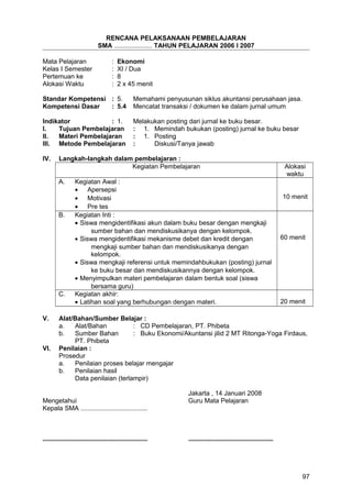 RENCANA PELAKSANAAN PEMBELAJARAN
SMA ..................... TAHUN PELAJARAN 2006 I 2007
Mata Pelajaran : Ekonomi
Kelas I Semester : XI / Dua
Pertemuan ke : 8
Alokasi Waktu : 2 x 45 menit
Standar Kompetensi : 5. Memahami penyusunan siklus akuntansi perusahaan jasa.
Kompetensi Dasar : 5.4 Mencatat transaksi / dokumen ke dalam jurnal umum
Indikator : 1. Melakukan posting dari jurnal ke buku besar.
I. Tujuan Pembelajaran : 1. Memindah bukukan (posting) jurnal ke buku besar
II. Materi Pembelajaran : 1. Posting
III. Metode Pembelajaran : Diskusi/Tanya jawab
IV. Langkah-langkah dalam pembelajaran :
Kegiatan Pembelajaran Alokasi
waktu
A. Kegiatan Awal :
• Apersepsi
• Motivasi
• Pre tes
10 menit
B. Kegiatan Inti :
• Siswa mengidentifikasi akun dalam buku besar dengan mengkaji
sumber bahan dan mendiskusikanya dengan kelompok.
• Siswa mengidentifikasi mekanisme debet dan kredit dengan
mengkaji sumber bahan dan mendiskusikanya dengan
kelompok.
• Siswa mengkaji referensi untuk memindahbukukan (posting) jurnal
ke buku besar dan mendiskusikannya dengan kelompok.
• Menyimpulkan materi pembelajaran dalam bentuk soal (siswa
bersama guru)
60 menit
C. Kegiatan akhir:
• Latihan soal yang berhubungan dengan materi. 20 menit
V. Alat/Bahan/Sumber Belajar :
a. Alat/Bahan : CD Pembelajaran, PT. Phibeta
b. Sumber Bahan : Buku Ekonomi/Akuntansi jilid 2 MT Ritonga-Yoga Firdaus,
PT. Phibeta
VI. Penilaian :
Prosedur
a. Penilaian proses belajar mengajar
b. Penilaian hasil
Data penilaian (terlampir)
Jakarta , 14 Januari 2008
Mengetahui Guru Mata Pelajaran
Kepala SMA .....................................
.......................................................... ...............................................
97
 