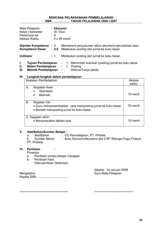 RENCANA PELAKSANAAN PEMBELAJARAN
SMA ..................... TAHUN PELAJARAN 2006 I 2007
Mata Pelajaran : Ekonomi
Kelas I Semester : XI / Dua
Pertemuan ke : 9
Alokasi Waktu : 2 x 45 menit
Standar Kompetensi : 5. Memahami penyusunan siklus akuntansi perusahaan jasa.
Kompetensi Dasar : 5.5. Melakukan posting dari jurnal ke buku besar
Indikator : 1. Melakukan posting dari jurnal ke buku besar.
I. Tujuan Pembelajaran : 1. Memindah bukukan (posting) jurnal ke buku besar
II. Materi Pembelajaran : 1. Posting
III. Metode Pembelajaran : Diskusi/Tanya jawab
IV. Langkah-langkah dalam pembelajaran :
Kegiatan Pembelajaran Alokasi
waktu
A. Kegiatan Awal :
• Apersepsi
• Motivasi 10 menit
B. Kegiatan Inti :
• Guru mempresentasikan cara memposting jurnal ke buku besar.
• Berlatih memposting jurnal ke buku besar.
70 menit
C. Kegiatan akhir:
• Menyimpulkan latihan soal 10 menit
V. Alat/Bahan/Sumber Belajar :
a. Alat/Bahan : CD Pembelajaran, PT. Phibeta
b. Sumber Bahan : Buku Ekonomi/Akuntansi jilid 2 MT Ritonga-Yoga Firdaus,
PT. Phibeta
VI. Penilaian :
Prosedur
a. Penilaian proses belajar mengajar
b. Penilaian hasil
Data penilaian (terlampir)
Jakarta , 14 Januari 2008
Mengetahui Guru Mata Pelajaran
Kepala SMA .....................................
.......................................................... ...............................................
98
 
