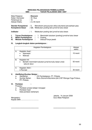RENCANA PELAKSANAAN PEMBELAJARAN
SMA ..................... TAHUN PELAJARAN 2006 I 2007
Mata Pelajaran : Ekonomi
Kelas I Semester : XI / Dua
Pertemuan ke : 10
Alokasi Waktu : 2 x 45 menit
Standar Kompetensi : 5. Memahami penyusunan siklus akuntansi perusahaan jasa.
Kompetensi Dasar : 5.5. Melakukan posting dari jurnal ke buku besar
Indikator : 1. Melakukan posting dari jurnal ke buku besar.
I. Tujuan Pembelajaran : 1. Memindah bukukan (posting) jurnal ke buku besar
II. Materi Pembelajaran : 1. Posting
III. Metode Pembelajaran : Diskusi/Tanya jawab
IV. Langkah-langkah dalam pembelajaran :
Kegiatan Pembelajaran Alokasi
waktu
A. Kegiatan Awal :
• Apersepsi
• Motivasi
10 menit
B. Kegiatan Inti
• Berlatih memindah bukukan jurnal ke buku besar untuk
seluruh akun
50 menit
C. Kegiatan Akhir :
• Pos test 30 menit
V. Alat/Bahan/Sumber Belajar :
a. Alat/Bahan : CD Pembelajaran, PT. Phibeta
b. Sumber Bahan : Buku Ekonomi/Akuntansi jilid 2 MT Ritonga-Yoga Firdaus,
PT. Phibeta
VI. Penilaian :
Prosedur
a. Penilaian proses belajar mengajar
b. Penilaian hasil
Data penilaian (terlampir)
Jakarta , 14 Januari 2008
Mengetahui Guru Mata Pelajaran
Kepala SMA .....................................
.......................................................... ...............................................
99
 