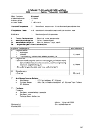 RENCANA PELAKSANAAN PEMBELAJARAN
SMA ..................... TAHUN PELAJARAN 2006 I 2007
Mata Pelajaran : Ekonomi
Kelas I Semester : XI / Dua
Pertemuan ke : 13
Alokasi Waktu : 2 x 45 menit
Standar Kompetensi : 5. Memahami penyusunan siklus akuntansi perusahaan jasa.
Kompetensi Dasar : 5.6. Membuat ikhtisar siklus akuntansi perusahaan jasa
Indikator : 1. Membuat jurnal penyesuaian
I. Tujuan Pembelajaran :. Membuat jurnal penyesuaian
II. Materi Pembelajaran : Tahap Pengikhtisaran
III. Metode Pembelajaran : Metode : Diskusi/Tanya jawab
IV. Langkah-langkah dalam pembelajaran :
Kegiatan Pembelajaran Alokasi waktu
A. Kegiatan Awal :
1. Apersepsi
2. Motivasi
3. Guru membagi kelas dalam beberapa kelompok
10 menit
B. Kegiatan Inti :
• Berlatih membuat jurnal penyesuaian dengan pendekatan harta
bersama kelompok mendiskusikannya, soal masing-masing
kelompok siapkan oleh guru
• Siswa bertanya untuk soal-soal yang sulit dimengerti.
50 menit
C. Kegiatan akhir:
• Pos tes 30 menit
V. Alat/Bahan/Sumber Belajar :
a. Alat/Bahan : CD Pembelajaran, PT. Phibeta
b. Sumber Bahan : Buku Ekonomi/Akuntansi jilid 2 MT Ritonga-Yoga Firdaus,
PT. Phibeta
VI. Penilaian :
Prosedur
a. Penilaian proses belajar mengajar
b. Penilaian hasil
Data penilaian (terlampir)
Jakarta , 14 Januari 2008
Mengetahui Guru Mata Pelajaran
Kepala SMA .....................................
.......................................................... ...............................................
102
 