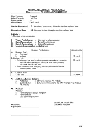 RENCANA PELAKSANAAN PEMBELAJARAN
SMA ..................... TAHUN PELAJARAN 2006 I 2007
Mata Pelajaran : Ekonomi
Kelas I Semester : XI / Dua
Pertemuan ke : 15
Alokasi Waktu : 2 x 45 menit
Standar Kompetensi : 5. Memahami penyusunan siklus akuntansi perusahaan jasa.
Kompetensi Dasar : 5.6. Membuat ikhtisar siklus akuntansi perusahaan jasa
Indikator :
1. Membuat jurnal penyesuaian
I. Tujuan Pembelajaran :. Membuat jurnal penyesuaian
II. Materi Pembelajaran :. Tahap Pengikhtisaran
III. Metode Pembelajaran :. Diskusi/Tanya jawab
IV. Langkah-langkah dalam pembelajaran :
Kegiatan Pembelajaran Alokasi waktu
A. Kegiatan Awal :
a. Apersepsi
b. Motivasi 10 menit
B. Kegiatan Inti :
• Berlatih membuat ayat jurnal penyesuaian pendekatan beban dan
mendiskusikannya dengan kelompok. soal masing-masing
kelompok siapkan oleh guru
• Siswa bertanya untuk soal yang sulit dan guru membahasnya
bersama-sama siswa..
50 menit
C. Kegiatan akhir:
• Post test 30 menit
V. Alat/Bahan/Sumber Belajar :
a. Alat/Bahan : CD Pembelajaran, PT. Phibeta
b. Sumber Bahan : Buku Ekonomi/Akuntansi jilid 2 MT Ritonga-Yoga Firdaus,
PT. Phibeta
VI. Penilaian :
Prosedur
a. Penilaian proses belajar mengajar
b. Penilaian hasil
Data penilaian (terlampir)
Jakarta , 14 Januari 2008
Mengetahui Guru Mata Pelajaran
Kepala SMA .....................................
.......................................................... ...............................................
104
 