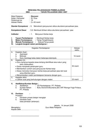 RENCANA PELAKSANAAN PEMBELAJARAN
SMA ..................... TAHUN PELAJARAN 2006 I 2007
Mata Pelajaran : Ekonomi
Kelas I Semester : XI / Dua
Pertemuan ke : 16
Alokasi Waktu : 2 x 45 menit
Standar Kompetensi : 5. Memahami penyusunan siklus akuntansi perusahaan jasa.
Kompetensi Dasar : 5.6. Membuat ikhtisar siklus akuntansi perusahaan jasa
Indikator : 1. Menyusun Kertas kerja
I. Tujuan Pembelajaran : Membuat Kertas kerja
II. Materi Pembelajaran : Tahap Pengikhtisaran
III. Metode Pembelajaran : Diskusi/Tanya jawab
IV. Langkah-langkah dalam pembelajaran :
Kegiatan Pembelajaran Alokasi
waktu
A. Kegiatan Awal :
a. Apersepsi
b. Motivasi
c. Guru membagi kelas dalam beberapa kelompok.
10 menit
B. Kegiatan Inti :
• Guru bertanya kepada siswa tentang identifikasi akun-akun yang
perlu disesuaikan.
• Siswa menjawab pertanyaan guru.
• Memberikan contoh cara penyusunan Kertas kerja
• Siswa mencoba menyusun kertas kerja perusahaan jasa dari soal
yang diberikan guru.
• Menyimpulkan materi pembelajaran bersama dengan guru
55 menit
C. Kegiatan akhir:
• Latihan soal yang berhubungan dengan materi. 25 menit
V. Alat/Bahan/Sumber Belajar :
a. Alat/Bahan : CD Pembelajaran, PT. Phibeta
b. Sumber Bahan : Buku Ekonomi/Akuntansi jilid 2 MT Ritonga-Yoga Firdaus,
PT. Phibeta
VI. Penilaian :
Prosedur
a. Penilaian proses belajar mengajar
b. Penilaian hasil
Data penilaian (terlampir)
Jakarta , 14 Januari 2008
Mengetahui Guru Mata Pelajaran
Kepala SMA .....................................
.......................................................... ...............................................
105
 