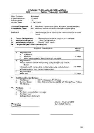 RENCANA PELAKSANAAN PEMBELAJARAN
SMA ..................... TAHUN PELAJARAN 2006 I 2007
Mata Pelajaran : Ekonomi
Kelas I Semester : XI / Dua
Pertemuan ke : 19
Alokasi Waktu : 2 x 45 menit
Standar Kompetensi : 5. Memahami penyusunan siklus akuntansi perusahaan jasa.
Kompetensi Dasar : 5.6. Membuat ikhtisar siklus akuntansi perusahaan jasa
Indikator : 1. Membuat ayat jurnal penutup dan mempostingnya ke buku
besar.
I. Tujuan Pembelajaran :. Memposting ayat jurnal penutup ke buku besar.
II. Materi Pembelajaran :. Tahap Pengikhtisaran
III. Metode Pembelajaran : Diskusi/Tanya jawab
IV. Langkah-langkah dalam pembelajaran :
Kegiatan Pembelajaran Alokasi
waktu
A. Kegiatan Awal :
a. Apersepsi
b. Motivasi
c. Guru membagi kelas dalam beberapa kelompok.
10 menit
B. Kegiatan Inti :
• Guru memberi contoh memposting ayat jurnal penutup ke buku
besar.
• Siswa berlatih memposting ayat jurnal penutup ke buku besar.
• Siswa bersama guru menyimpulkan materi
55 menit
C. Kegiatan akhir:
• Pos test 25 menit
V. Alat/Bahan/Sumber Belajar :
a. Alat/Bahan : CD Pembelajaran, PT. Phibeta
b. Sumber Bahan : Buku Ekonomi/Akuntansi jilid 2 MT Ritonga-Yoga Firdaus,
PT. Phibeta
VI. Penilaian :
Prosedur
a. Penilaian proses belajar mengajar
b. Penilaian hasil
Data penilaian (terlampir)
Jakarta , 14 Januari 2008
Mengetahui Guru Mata Pelajaran
Kepala SMA .....................................
.......................................................... ...............................................
108
 