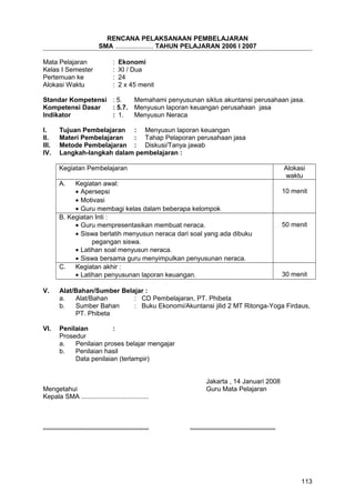 RENCANA PELAKSANAAN PEMBELAJARAN
SMA ..................... TAHUN PELAJARAN 2006 I 2007
Mata Pelajaran : Ekonomi
Kelas I Semester : XI / Dua
Pertemuan ke : 24
Alokasi Waktu : 2 x 45 menit
Standar Kompetensi : 5. Memahami penyusunan siklus akuntansi perusahaan jasa.
Kompetensi Dasar : 5.7. Menyusun laporan keuangan perusahaan jasa
Indikator : 1. Menyusun Neraca
I. Tujuan Pembelajaran : Menyusun laporan keuangan
II. Materi Pembelajaran : Tahap Pelaporan perusahaan jasa
III. Metode Pembelajaran : Diskusi/Tanya jawab
IV. Langkah-langkah dalam pembelajaran :
Kegiatan Pembelajaran Alokasi
waktu
A. Kegiatan awal:
• Apersepsi
• Motivasi
• Guru membagi kelas dalam beberapa kelompok
10 menit
B. Kegiatan Inti :
• Guru mempresentasikan membuat neraca.
• Siswa berlatih menyusun neraca dari soal yang ada dibuku
pegangan siswa.
• Latihan soal menyusun neraca.
• Siswa bersama guru menyimpulkan penyusunan neraca.
50 menit
C. Kegiatan akhir :
• Latihan penyusunan laporan keuangan. 30 menit
V. Alat/Bahan/Sumber Belajar :
a. Alat/Bahan : CD Pembelajaran, PT. Phibeta
b. Sumber Bahan : Buku Ekonomi/Akuntansi jilid 2 MT Ritonga-Yoga Firdaus,
PT. Phibeta
VI. Penilaian :
Prosedur
a. Penilaian proses belajar mengajar
b. Penilaian hasil
Data penilaian (terlampir)
Jakarta , 14 Januari 2008
Mengetahui Guru Mata Pelajaran
Kepala SMA .....................................
.......................................................... ...............................................
113
 